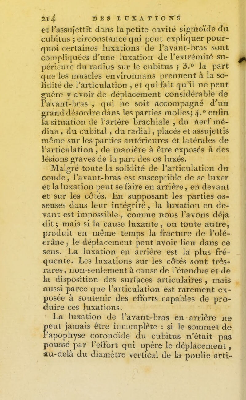 et Tassujettit dans la petite cavité sigmoïde du cubitus ; circonstance qui peut expli(juer pour- quoi certaines luxations de l’avant-bras sont compliquées d’une luxation de l’extrémité su- périeure du radius sur le cubitus j la part que les muscles environnans ])rennent à la so- lidité de l’articulation , et qui fait qu’il ne peut guère y avoir de déplacement considérable de l’avant-bras , qui ne soit accompagné d'un grand désordre dans les parties mollesj 4*® enfin la situation de l’artère brachiale , du nerf mé- dian , du cubital , du radial, placés et assujettis même sur les parties antérieures et latérales de l’articulation , de manière à être exposés à des lésions graves de la part des os luxés. Malgré toute la solidité de l’articulation du coude, l’avant-bras est susceptible de se luxer et la luxation peut se faire en arrière, en devant et sur les côtés. En supposant les parties os- seuses dans leur intégrité, la luxation en de- vant est impossible, comme nous l’avons déjà dit; mais si la cause luxante, ou toute autre, produit en même temps la fracture de l’olé- erâne, le déplacement peut avoir lieu dans ce sens. La luxation en arrière est la plus fré- quente. Les luxations sur les côtés sont très- rares, non-seulement à cause de l’étendue et de la disposition des surfaces articulaires , mais aussi parce que l’articulation est rarement ex- posée à soutenir des eflorts capables de pro- duire ces luxations. La luxation de l’avant-bras en arrière ne F eut jamais être incomplète : si le sommet de apophyse coronbide du cubitus n’était pas poussé par l’effort qui opère le déplacement, au-delà du diamètre vertical de la poulie arti-