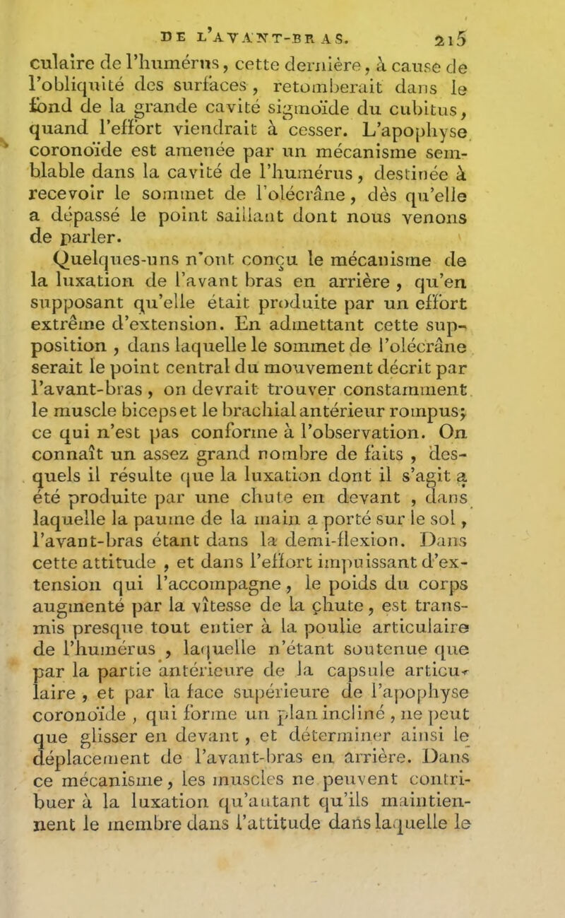 culaire de l’humérus, cette dernière, à cause de l’obliquité des surfaces , retomberait dans le ibnd de la grande cavité sigmoïde du cubitus, quand l’efFort viendrait à cesser. L’apophyse coronoïde est amenée par un mécanisme sem- blable dans la cavité de l’humérus, destinée à recevoir le sommet de l’olécrâne, dès qu’elle a dépassé le point saillant dont nous venons de parler. Quelques-uns n’ont conçu le mécanisme de la luxation de l’avant bras en arrière , qu’en supposant qu’elle était produite par un effort extrême d’extension. En admettant cette sup-^ position , dans laquelle le sommet de l’olécrane serait le point central du mouvement décrit par l’avant-bras, on devrait trouver constamment le muscle biceps et le brachial antérieur rompus j ce qui n’est pas conforme à l’observation. On connaît un assez grand nombre de faits , des- quels il résulte que la luxation dont il s’agit a été produite par une chute en devant , dans laquelle la paume de la main a porté sur le sol, l’avant-bras étant dans la demi-flexion. Dans cette attitude , et dans l’effort inqmissant d’ex- tension qui l’accompagne, le poids du corps augmenté par la vitesse de la çhute, est trans- mis presque tout entier à la poulie articulaire de l’humérus , la(juelle n’étant soutenue que par la partie antérieure de la capsule articu-r laire , et par la face supérieure de l’apophyse coronoïde , qui forme un plan incliné , ne peut que glisser en devant , et déterminer ainsi le déplacement de l’avant-bras en arrière. Dans ce mécanisme, les muscles ne peuvent contri- buer à la luxation qu’autant qu’ils maintien- nent le membre dans l’attitude dans laquelle le