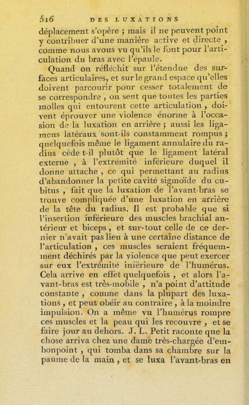 déplacement s’opère j mais il ne peuvent point y contril)uer d’une manière active et directe , comme nous avous vu qu’ils le font pour l’arti- culation du bras avec l’épaule. Quand on réfléchit sur l’étendue des sur- faces articulaires, et sur le grand espace qu’elles doivent parcourir pour cesser totalement de se correspondre , on sent que toutes les parties molles qui entourent cette articulation , doi- vent éprouver une violence énorme à l’occa- sion de la luxation en arrière j aussi les liga- mcns latéraux sont-ils constamment rompus ; quelquefois même le ligament annulaire du ra- dius cède t-il plutôt que le ligament latéral externe , à l’extrémité inférieure duquel il donne attache , ce qui permettant au radius d’abandonner la petite cavité sigmoïde du cu- bitus , fait que la luxation de l’avant-bras se trouve compliquée d’une luxation en arrière de la tête du radius. Il est probable que si l’insertion inferieure des muscles brachial an- térieur et biceps , et sur-tout celle de ce der- nier n’avait pas lieu à une certaine distance de l'articulation , ces muscles seraient fréquem- ment déchirés par la violence que peut exercer sur eux l’extrémité inférieure de l’humérus. Cela arrive en effet quelquefois , et alors l’a- vant-bras est très-mobile , n’a point d’attitude constante , comme dans la plupart des luxa- tions , et peut obéir au contraire , à la moindre impulsion. On a même vu l’humérus rompre ces muscles et la peau qui les recouvre , et se faire jour au dehors. J. L. Petit raconte que la chose arriva chez une dame très-chargée d’em- bonpoint , qui tomba dans sa chambre sur la paume de la main , et se luxa l’avant-bras en