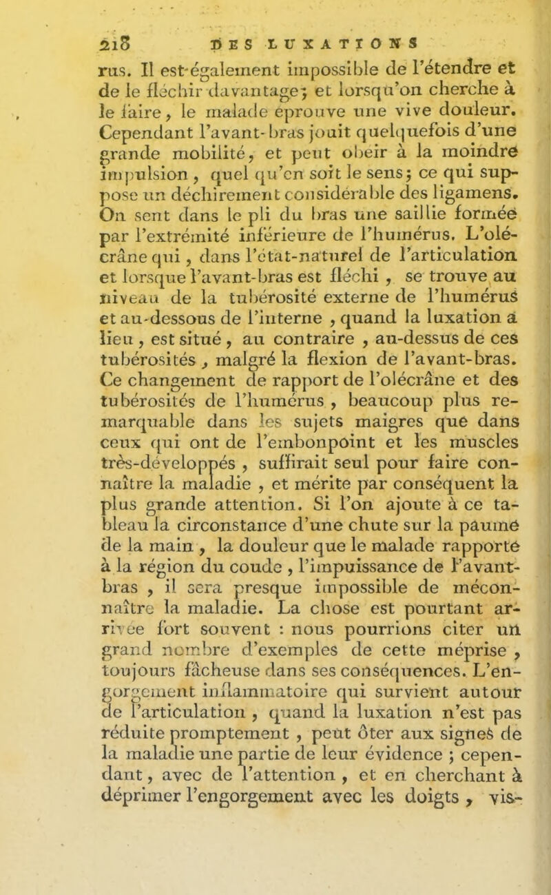 ms. Il est'également impossible de l’étendre et de le fléchir (.lavantage^ et lorsqu’on cherche à le faire, le malade éprouvé une vive douleur. Cependant l’avant- bras jouit queh^uefois d’une grande mobilité, et peut obéir à la moindre impulsion , quel (|u’cn soit le sens j ce qui sup- pose un déchirement considéiable des ligamens. On sent dans le pli du bras une saillie formée par l’extrémité inférieure de l’humérus. L’olé- crane qui, dans l’ctat-naturel de l’articulation et lorsque l’avant-bras est fléchi , se trouve au niveau de la tubérosité externe de l’huméruS et au-dessous de l’interne , quand la luxation à lieu , est situé , au contraire , au-dessus de ces tubérosités , malgré la flexion de l’avant-bras. Ce changement de rapport de l’olécrâne et des tubérosités de l’immérus , beaucoup plus re- marquable dans les sujets maigres que dans ceux qui ont de l’embonpoint et les muscles très-développés , suffirait seul pour faire con- naître la maladie , et mérite par conséquent la plus grande attention. Si l’on ajoute à ce ta- bleau la circonstance d’une chute sur la paumé de la main , la douleur que le malade rapporté à la région du coude , l’impuissance de Favant- bras , il sera presque impossible de mécon- naître la maladie. La chose est pourtant ar- rivée fort souvent : nous pourrions citer un grand nombre d’exemples de cette méprise , toujours fâcheuse dans ses conséquences. L’en- gorgement inflammatoire qui survient autour de t’articulatioii, quand la luxation n’est pas réduite promptement , peut ôter aux signes de la maladie une partie de leur évidence ; cepen- dant , avec de l’attention , et en cherchant à déprimer l’engorgement avec les doigts , vis-