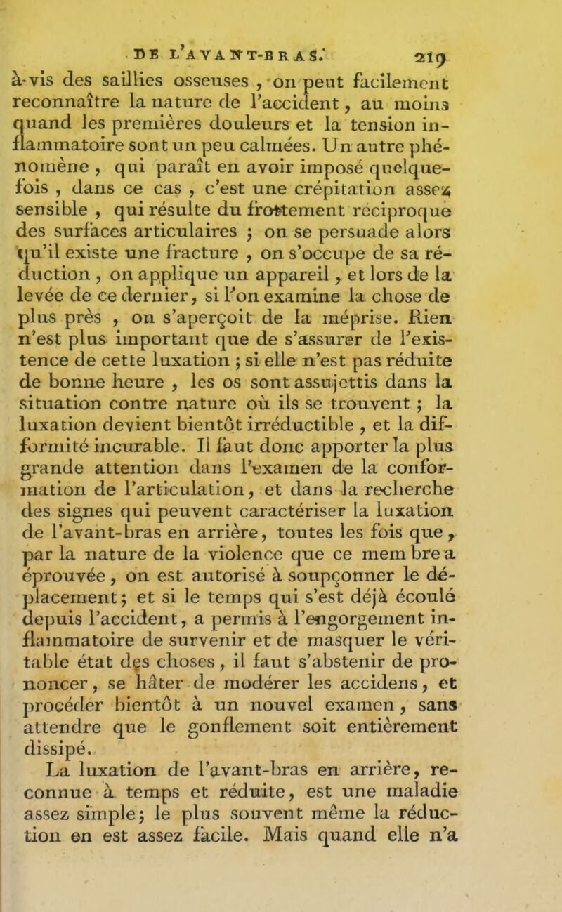 DE l’aVA WT-BRAS; 21^ à-vis des saillies osseuses ,'onpeut facilement reconnaître la nature de raccident, au moins quand les premières douleurs et la tension in- flammatoire sont un peu calmées. Un autre phé- nomène , qui paraît en avoir imposé quelque- fois , dans ce cas , c’est une crépitation asse^^ sensible , qui résulte du frottement réciproque des surfaces articulaires j on se persuade alors qu’il existe une fracture , on s’occupe de sa ré- duction , on applique un appareil, et lors de la levée de ce dernier, si Fon examine la chose de plus près , on s’aperçoit de la méprise. Rien n’est plus important que de s’assurer de l’exis- tence de cette luxation ; si elle n’est pas réduite de bonne heure , les os sont assujettis dans la situation contre nature où ils se trouvent ; la luxation devient bientôt irréductible , et la dif- formité incurable. Il faut donc apporter la plus grande attention dans l’examen de la confor- mation de l’articulation, et dans la recherche des signes qui peuvent caractériser la luxation de l’avant-bras en arrière, toutes les fois que, par la nature de la violence que ce meiii bre a éprouvée, on est autorisé à soupçonner le dé- placement j et si le temps qui s’est déjà écoulé deyîuis l’accident, a permis à l’engorgement in- flammatoire de survenir et de masquer le véri- table état dçs choses, il faut s’abstenir de pro- noncer, se hâter de modérer les accidens, et procéder bientôt à un nouvel examen , sans attendre que le gonflement soit entièrement dissipé. La luxation de l’avant-bras en arrière, re- connue à temps et réduite, est une maladie assez simple; le plus souvent meme la réduc- tion en est assez facile. Mais quand elle n’a