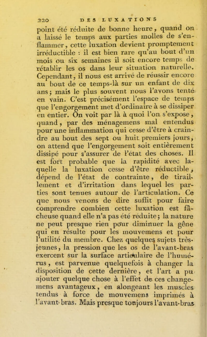 point été réduite de bonne heure y quand on a laissé le temps aux parties molles de s’cn- llaminer, cette luxation devient promptement irréductible : il est bien rare qu’au bout d’un mois ou six semaines il soit encore temps de rétablir les os dans leur situation naturelle. Cependant, il nous est arrivé de réussir encore au bout de ce temps-là sur un enfant de dix ans J mais le plus souvent nous l’avons tenté en vain. C’est précisément l’espace de temps que l’engorgement met d’ordinaire à se dissiper en entier. On voit par là à quoi l’on s’expose, quand, par des ménagemens mal entendus pour une inflammation qui cesse d’être à crain- dre au bout des sept ou huit premiers jours, on attend que l’engorgement soit entièrement dissipé pour s’assurer de l’état des choses. Il est fort probable que la rapidité avec la- quelle la luxation cesse d’être réductible, dépend de l’état de contrainte, de tiraih lement et d’irritation dans lequel les par- ties sont termes autour de l’articulation. Ce que nous venons de dire sufHt pour faire comprendre combien cette luxation est fâ- cheuse quand elle n’a pas été réduite j la nature ne peut presque rien pcfur diminuer la gêne qui en résulte pour les mouvemens et pour l’utilité du membre. Chez quelque^ sujets très- jeunes, la pression que les os de l’avant-bras exercent sur la surface articulaire de l’humé- rus , est parvenue quelquefois à changer la disposition de cette dernière, et l’art a pu» ajouter quelque chose à l’efïét de ces change- mens avantageux, en alongeant les muscles tendus à force de mouvemens imprimés à l’avant'bras. Mais presque toujours l’avant-bras