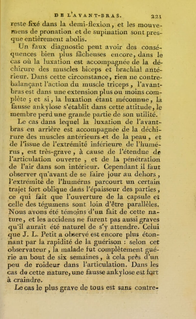 reste fixé dans la demi-flexion, et les mouve- mens de pronation et de supination sont pres- que entièrement abolis. Un faux diagnostic peut avoir des consé- quences bien plus fâcheuses encore, dans le cas où la luxation est accompagnée de la dé- chirure des muscles biceps et brachial anté- rieur. Dans cette circonstance, rien ne contre- balançant l’action du muscle triceps , l’avant- bras est dans une extension plus ou moins com- plète 5 et si, la luxation étant méconnue, la fausse ankylosé s’établit dans cette attitude, le membre perd une grande partie de son utilité. Le cas dans lequel la luxation de l’avant- bras en arrière est accompagnée de la déchi- rure des muscles antérieurs-et de la peau , et de l’issue de l’extrémité inférieure de l’humé- rus , est très-grave , à cause de l’étendue de l’articulation ouverte , et de la pénétration de l’air dans son intérieur. Cependant il faut olDserver qu’avant de se faire jour au dehors , l’extrémité de l’humérus parcourt un certain trajet fort oblique dans l’épaisseur des parties, ce qui fait que l’ouverture de la capsule et celle des tégumens sont loin d’être parallèles. Nous avons été témo,ins d’un fait de cette na- ture , et les accidens ne furent pas aussi graves qu’il aurait été naturel de s’y attendre. Celui que J. L. Petit a olieervé est encore plus éton- nant par la rapidité de la guérison : selon cet observateur, la malade fut complètement gué- rie au bout de six semaines, à cela près d’un peu de roideur dans l’articulation. Dans les cas de cette nature, une fausse ankylosé est foi't à craindre. Le cas le plus grave de tous est sans contre-