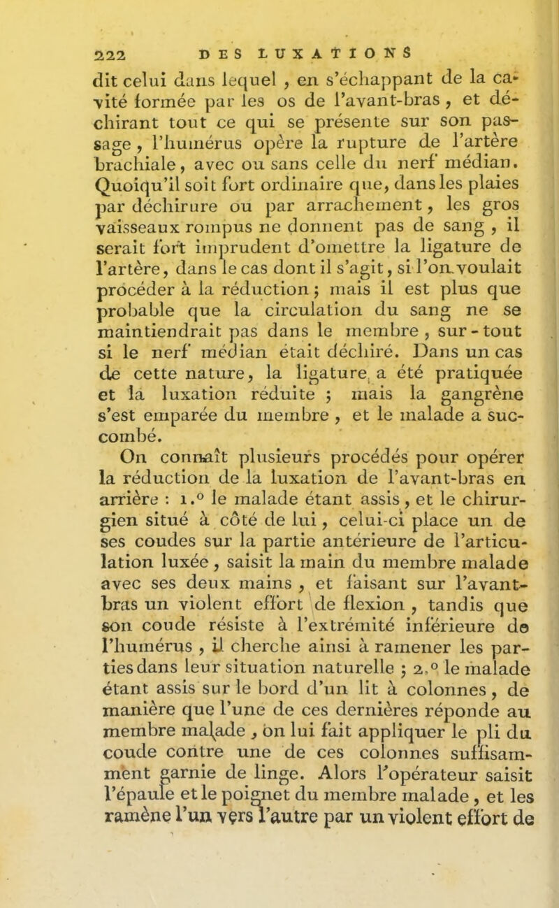 dit celui dans lequel , en s’échappant de la ca- \ité formée par les os de l’avant-bras, et dé- chirant tout ce qui se présente sur son pas- sage , riiuinérus opère la rupture de l’artère brachiale, avec ou sans celle du nerf médian. Quoiqu’il soit fort ordinaire que, dans les plaies par déchirure ou par arrachement, les gros vaisseaux rompus ne donnent pas de sang , il serait fort imprudent d’omettre la ligature de l’artère, dans le cas dont il s’agit, si l’on.voulait procéder à la réduction j mais il est plus que probable que la circulation du sang ne se maintiendrait pas dans le membre, sur-tout si le nerf médian était déchiré. Dans un cas de cette nature, la ligaturera été pratiquée et la luxation réduite j mais la gangrène s’est emparée du membre , et le malade a suc- combé. On connaît plusieurs procédés pour opérer la réduction de la luxation de l’avant-bras en arrière : i.® le malade étant assis, et le chirur- gien situé à côté de lui, celui-ci place un de ses coudes sur la partie antérieure de l’articu- lation luxée , saisit la main du membre malade avec ses deux mains , et faisant sur l’avant- bras un violent effort de flexion , tandis que son coude résiste à l’extrémité inférieure do l’humérus , il cherche ainsi à ramener les par- ties dans leur situation naturelle ; 2,0 le malade étant assis sur le bord d’un lit à colonnes, de manière que l’une de ces dernières réponde au membre malade , bn lui fait appliquer le pli du coude contre une de ces colonnes suffisam- ment garnie de linge. Alors Topérateur saisit l’épaule et le poignet du membre malade , et les ramène l’uii vçrs l’autre par un violent effort de