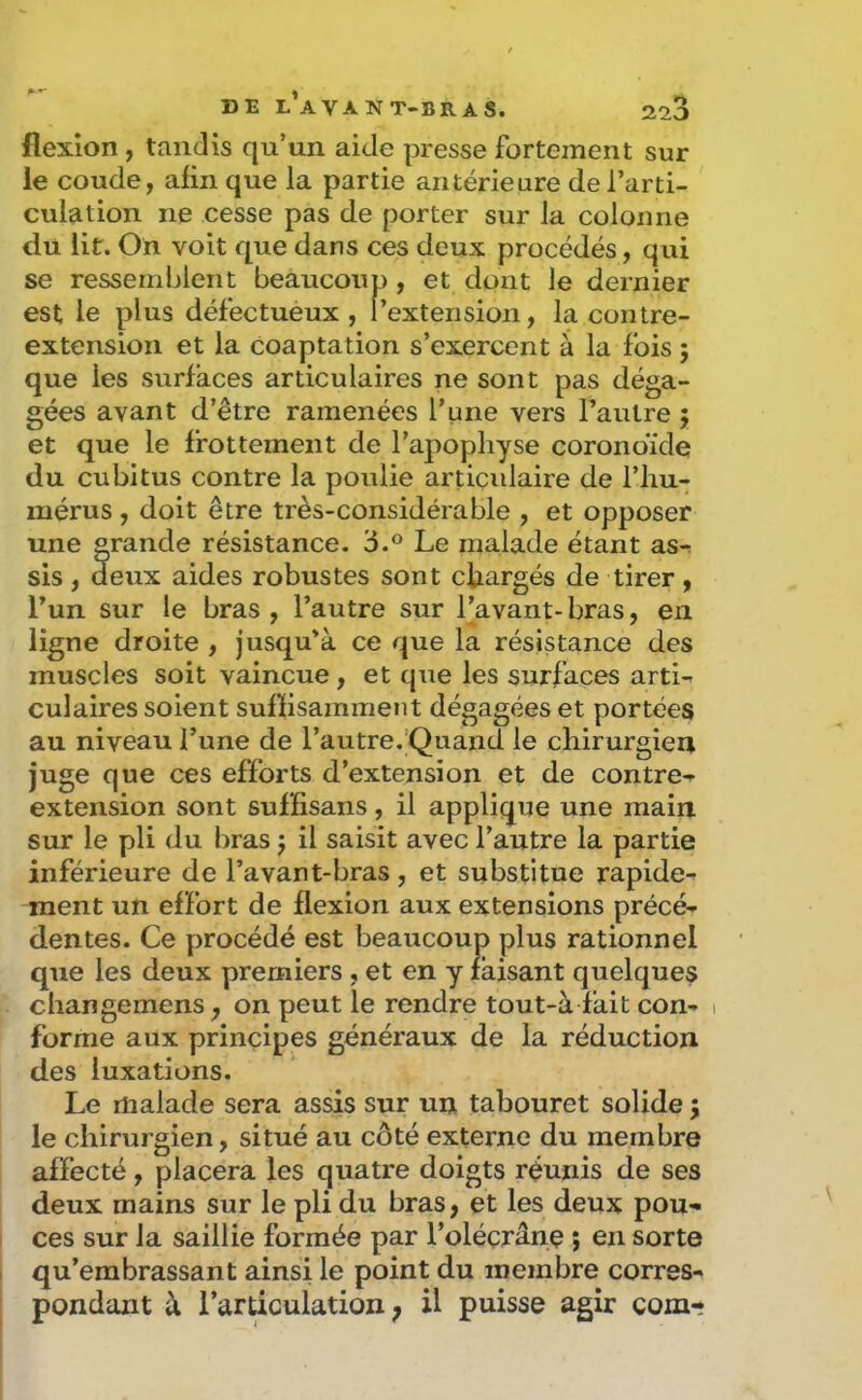 flexion , tandis qu’un aide presse fortement sur le coude, aün que la partie antérieure de l’arti- culation ne cesse pas de porter sur la colonne du lit. On voit que dans ces deux procédés, qui se ressemblent beaucoup, et dont le dernier est le plus défectueux, l’extension, la contre- extension et la coaptation s’exercent à la fois ; que les surfaces articulaires ne sont pas déga- gées avant d’être ramenées l’une vers l’autre 5 et que le frottement de l’apophyse coronoïde du cubitus contre la poulie artiçidaire de l’hu- mérus , doit être très-considérable , et opposer une grande résistance. 3.® Le malade étant as-^ sis, deux aides robustes sont chargés de tirer, l’un sur le bras, l’autre sur l’avant-bras, en ligne droite , jusqu'à ce que la résistance des muscles soit vaincue, et que les surfaces artL culaires soient suffisamment dégagées et portées au niveau l’une de l’autre.'Quand le chirurgien juge que ces efforts d’extension et de contre- extension sont sufïisans, il applique une main sur le pli du bras j il saisit avec l’autre la partie inférieure de l’avant-bras, et substitue rapide- ment un effort de flexion aux extensions précé- dentes. Ce procédé est beaucoup plus rationnel que les deux premiers , et en y faisant quelques change mens, on peut le rendre tout-à fait con- 1 forme aux principes généraux de la réduction des luxations. Le malade sera assis sur un tabouret solide j le chirurgien, situé au côté externe du membre affecté, placera les quatre doigts réunis de ses deux mains sur le pli du bras, et les deux pou- ces sur la saillie formée par l’oléçrâne ; en sorte qu’embrassant ainsi le point du membre corres- pondant à l’articulation ; il puisse agir corn-