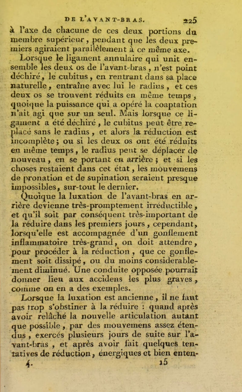 à Taxe de chacune de ces deux portions du membre supérieur, pendant que les deux pre- miers agiraient parailèlement à ce même axe. Lorsque le ligament annulaire qui unit en- semble les deux os de l’avant-bras , n’est point déchiré, le cubitus , en rentrant dans sa place naturelle, enU'aîne avec lui le radius , et ces deux os se trouvent réduits en même temps , c|uoi<jue la puissance qui a opéré la coaptation n’ait agi que sur un seul. Mais lorsque ce li- gament a été déchiré , le cubitus peut être re- j)lacé sans le radius , et alors la réduction est incomplète j ou si les deux os ont été réduits en même temps, le radius peut se déplacér de nouveau , en se portant en arrière ; et ■ si les choses restaient dans cet état, les inouvemens de pronation et de supination seraient presque impossibles, sur-tout le dernier. Quoique la luxation de l’avant-bras en ar- rière devienne très-promptement irréductible , et qu’il soit par conséquent très-important de la réduire dans les premiers jours , cependant, lorsqu’elle est accompagnée d’un gonflement inflammatoire très-grand, on doit attendre, pour procéder à la réduction , que ce gonfle- ment soit dissipé, ou du moins considérable- ment diminué. Une conduite opposée pourrait donner lieu aux accidens les plus graves, comme on en a des exemples. ' Lorsque la luxation est ancienne, il ne faut pas trop s’obstiner à la réduire : quand après avoir relâché la nouvelle articulation autant 3ue possible, par des mouvemens assez éten- us , exercés plusieurs jours de suite sur l’a- vant-bras , et après avoir fait quelques ten- tatives de réduction, énergiques et bien enten- 4. 25