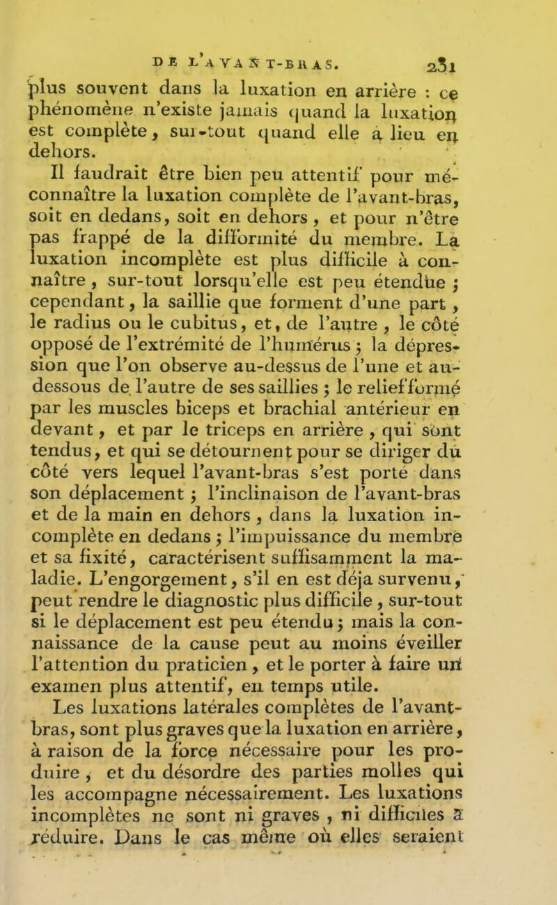 D B r*A VA iç T-BK AS. plus souvent dans la luxation en arrière ; ce phénomène n’existe jamais (juancl la luxation est complète, sui-tout quand elle a lieu en dehors. Il faudrait être bien peu attentif pour mé- connaître la luxation complète de l’avant-bras, soit en dedans, soit en dehors , et pour n’être pas frappé de la dilFormité du membre. La luxation incomplète est plus dilïicile à con- naître , sur-tout lorsqu’elle est peu étendue ; cependant, la saillie que forment d’une part, le radius ou le cubitus, et, de l’autre , le côté opposé de l’extrémité de l’humérus j la dépres- sion que l’on observe au-dessus de l’une et au- dessous de l’autre de ses saillies ; le relief formé par les muscles biceps et brachial antérieur en devant, et par le triceps en arrière , qui sont tendus, et qui se détournent pour se diriger dù côté vers lequel l’avant-bras s’est porté dans son déplacement j l’inclinaison de l’avant-bras et de la main en dehors , dans la luxation in- complète en dedans ; l’impuissance du membre et sa fixité, caractérisent suffisamment la ma- ladie. L’engorgement, s’il en est déjà survenu,' peut rendre le diagnostic plus difficile , sur-tout si le déplacement est peu étendu ; mais la con- naissance de la cause peut au moins éveiller l’attention du praticien , et le porter à faire uri examen plus attentif, en temps utile. Les luxations latérales complètes de l’avant- bras, sont plus graves que la luxation en arrière, à raison de la force nécessaire pour les pro- duire , et du désordre des parties molles qui les accompagne nécessairement. Les luxations incomplètes ne sont ni graves , ni difliciles 2 jéduire. Dans le cas même où elles seraient
