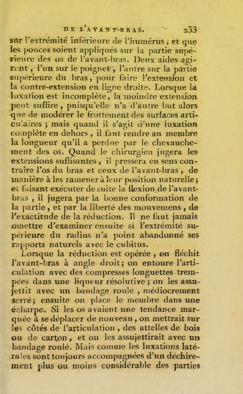 snr l’extrémité inrérieure de l’humérus , et quç les ponces soient ay)plif|ués sur la partie supé- rieure des os de l’avant-liras. Deux aides agi- ront, l’un sur le poignet , l’antre sur la partie STipérienre du liras, pour faire l’extensîoii et la contre-extension en ligne droite. Lorsque la luxation est incomplète, la moindre extension peut suffire, puisqu’elle n’a d’autre but alors que de modérer le frottement des surfaces arti- cu'aires 5 mais quand il s’agit d’une luxation complète en dehors , il faut rendre au membre la longueur qu’il a perdue par le chevauche- ment des os. Quand le chirurgien jugera les extensions suffisantes , il pressera en sens con- traire l’os du bras et ceux de l’avant-bras , de manière à les ramènera leur position naturelle; et faisant exécuter de suite la flexion de l’avant- br as , il jugera par la bonne conformation de la partie, et par la liberté des raouvemens , de ^exactitude de la réduction. Il ne faut jainâis omettre d’examiner ensuite si l’extrémité su- périeure du radius n’a point abandonné ses rapports naturels avec le cubitus. Lorsque la réduction est opérée , on fléchit l’avant-bras à angle droit; on entoure l’arti- culation avec des compresses longuettes trem- pées dans une liqueur résolutive ; on les assu- jettit avec un bandage roulé , médiocrement serré; ensuite on place le membre dans une éciiarpe. Si les os avaient une tendance mar- quée a se déplacer de nouveau , on mettrait sur les cotés de l’articulation , des attelles de bois ou de carton, et on les assujettirait avec un bandage roulé. Mais comme les luxations laté- rales sont toujours accompagnées d’un déchire- ment plus ou moins considérable des parties