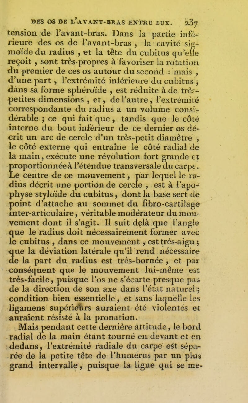tension de l’avant-bras. Dans la partie infé- rieure des os de l’avant-bras , la cavité sig- moïde du radius , et la tète du cubitus qu’elle reçoit , sont très-propres à favoriser la rotation du premier de ces os autour du second : mais , d’une part , l’extrémité inférieure du cubitus , dans sa forme sphéroïde , est réduite à de trèr- petites dimensions , et, de l’autre, l’extrémité correspondante du radius a un volume consi- dérable ; ce qui fait que, tandis que le côté interne du bout inférieur de ce dernier os dé- crit un arc de cercle d’un très-petit diamètre , le côté externe qui entraîne le côté radiai de la main, exécute une révolution fort grande et proportionnéeà l’étendue transversale du carpe. Le centre de ce mouvement, par lequel le ra- dius décrit une portion de cercle , est à l’apo-^ physe styloïde du cubitus, dont la base sert tle point d’attache au sommet du fibro-cartilage inter-articulaire, véritable modérateur du mou- vement dont il s’agit. Il suit d^là que i’angie que le radius doit nécessairement former avec le cubitus , dans ce mouvement , est très-aigu ; que la déviation latérale qu’il rend nécessaire de la part du radius est très-bornée , et par conséf|uent que le mouvement lui-même est très-facile, puisque l’os ne s’écarte presque pas de la direction de son axe dans l’état naturel j condition bien essentielle, et sans laquelle les iigamens supérieihrs auraient été violentés et auraient résisté à la pronation. Mais pendant cette dernière attitude, le bord radial de la main étant tourné en devant et en dedans, l’extrémité radiale du carpe est sépa- rée de la petite tête de l’humérus par un plus grand intervalle , puisque la ligue qui se me-
