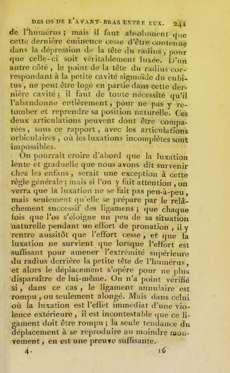 de rhimiénis ; mais il faut alj-olmnent que tctte dernière éminence cesse d’être contenue dans la dépression de la tête du ratlius , pour que celle-ci soit véiitablement luxée. D’un autre coté , le point de la tête du radius cor- respondant à la ])ctite cavité si/^moïde du cubD tus , ne peut être logé en partie dans cette der- nière cavité J il faut de toute nécessité qu’il l’abandonne entièrement, pour ne pas y re- tomber et reprendre sa position naturelle. Ces deux articulations peuvent dont être compa- rées , sous ce rapport, avec les articulations orbiculaires , où les luxations incomplètes sont impossibles. On pourrait croire d’abord que la luxation lente et graduelle que nous avons dit survenir chez les enfans , serait une exception à cette règle générale ; mais si l’on y fait attention , on verra (]ue la luxation ne se fait pas peu-à-peu, mais seulement qu'elle se juépare par le relâ- chement successif des ligamens j que chaque fois que l’os s^eloigne un peu de sa situation naturelle pendant un effort de pronation , il y rentre aussitôt que l’effort cesse , et que la luxation ne survient que lorsque l’effort est suffisant pour amener l’extrémité su])érieure du radius derrière la petite tête de riiumérus, et alors le déplacement s’opère pour ne plus disparaître de lui-même. On n’a point vérifié si, dans ce cas, le ligament annulaire est rompu , ou seulement alongé. Mais clans celui où la luxation est l’effet immédiat d’une vio- lence extérieure , il est incontestable (jue ce li* gainent doit être rompu j la seule lenclance du déplacement à se reproduire au moindre mou- vement y en est une preuve suffisante. 4« iC