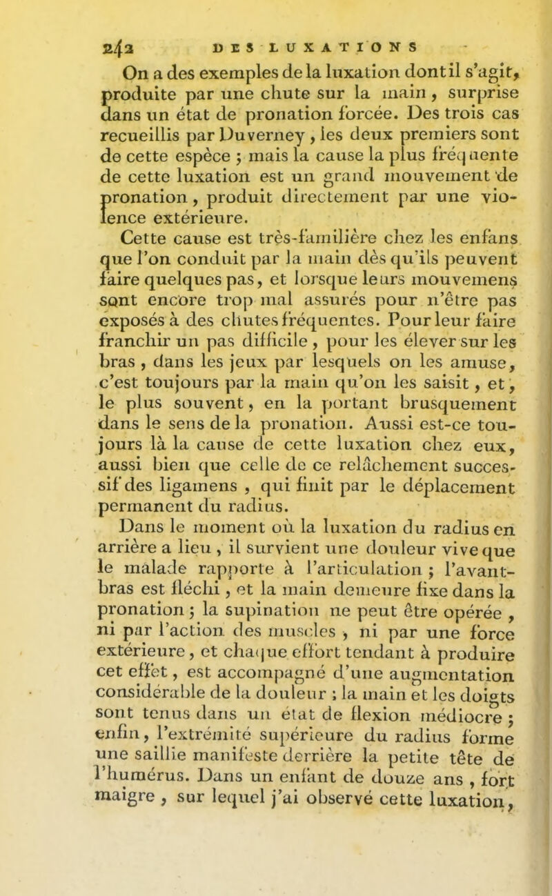 On a des exemples de la luxation dont il s’agit, produite par une chute sur la main , surprise dans un état de pronation forcée. Des trois cas recueillis par Duverney , les deux premiers sont de cette espèce j mais la cause la plus Ifécjuente de cette luxation est un grand mouvement de f>ronation, produit directement par une vio- ence extérieure. Cette cause est très-familière chez les enfans que l’on conduit par la main dès qu’ils ])euverit faire quelques pas, et lorsque leurs mouvemens sont encore trop mal assurés pour ii’être pas exposés à des chutes fréquentes. Pour leur faire franchir un pas difficile , pour les élever sur les bras , dans les jeux par lesquels on les amuse, c’est toujours par la main qu’on les saisit, et, le plus souvent, en la portant brusquement dans le sens delà pronation. Aussi est-ce tou- jours là la cause de cette luxation chez eux, aussi bien que celle de ce relâchement succes- sif des ligamens , qui finit par le déplacement permanent du radius. Dans le moment où la luxation du radius en arrière a lieu , il survient une douleur vive que le malade rapporte à l’articulation j l’avant- bras est fléchi, et la main demeure fixe dans la pronation la supination ne peut être opérée , ni par l’action, des muscles , ni par une force extérieure, et cha(jue effort tendant à produire cet effet, est accompagné d’une augmentation considérable de la douleur ; la main et les doigts sont tenus dans un état de flexion médiocre ; enfin, l’extrémité supérieure du radius forme une saillie manifeste derrière la petite tête de l’humérus. Dans un enfant de douze ans , fdrf maigre , sur lequel j’ai observé cette luxation,
