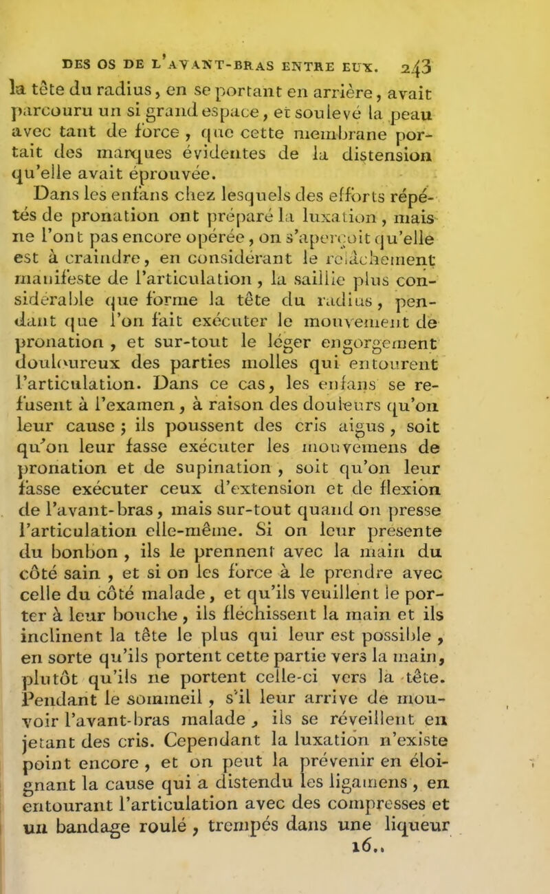 la tête du radius, en se portant en arrière, avait parcouru un si grand espace, et soulevé la peau avec tant de force , qac cette membrane por- tait des marques évidentes de la distension qu’elle avait éprouvée. Dans les enfans chez lesquels des efforts répé- tés de pronation ont préparé la luxation , mais ne l’ont pas encore opérée , on s’aperçoit qu’elle est à craindre, en considérant le rciachement manifeste de l’articulation , la saillie plus con- sidérable que forme la tête du radius, pen- dant (|ue l’on fait exécuter le mouvement de pronation , et sur-tout le léger engorgement douhmreux des parties molles qui entourent l’articulation. Dans ce cas, les enfaiis se re- fusent à l’examen , à raison des douleurs f^u’ou leur cause j ils poussent des cris aigus , soit qu^on leur fasse exécuter les mouvemens de pronation et de supination , soit qu’on leur fasse exécuter ceux d’extension et de flexion de l’avant-bras, mais sur-tout quand on presse l’articulation elle-même. Si on leur présenté du bonbon , ils le prennent avec la main du côté sain , et si on les force à le prendre avec celle du côté malade, et qu’ils veuillent le por- ter à leur bouche , ils fléchissent la main et ils inclinent la tête le plus qui leur est possible , en sorte qu’ils portent cette partie vers la main, plutôt qu’ils ne portent celle-ci vers la tête. Pendant le sommeil, s'il leur arrive de mou- voir l’avant-bras malade , ils se réveillent en jetant des cris. Cependant la luxation n’existe point encore , et on peut la prévenir en éloi- gnant la cause qui a distendu les ligamens , en. entourant l’articulation avec des compresses et un bandage roulé , trempés dans une liqueur