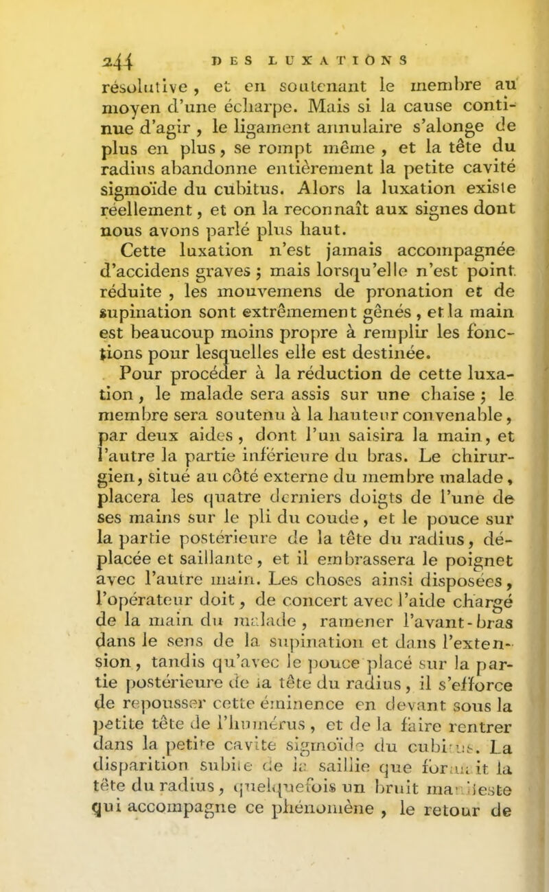 résolutive , et eu soiilcnant le membre au' moyen d’une écliarpe. Mais si la cause conti- nue d’agir , le ligament annulaire s’alonge de plus en plus, se rompt même ^ et la tête du radius abandonne entièrement la petite cavité sigmoïde du cubitus. Alors la luxation existe réellement, et on la reconnaît aux signes dont nous avons parlé plus haut. Cette luxation n’est jamais accompagnée d’accidens graves ; mais lorsqu’elle n’est point, réduite , les mouvemens de pronation et de supination sont extrêmement gênés , et la main est beaucoup moins propre à remplir les fonc- tions pour lesquelles elle est destinée. Pour procéder à la réduction de cette luxa- tion , le malade sera assis sur une chaise 3 le membre sera soutenu à la hauteur convenable, par deux aides, dont l’un saisira la main, et l’autre la partie inférieure du bras. Le chirur- gien, situé au côté externe du membre malade, placera les quatre derniers doigts de l’une de ses mains sur le pli du coude, et le pouce sur la partie postérieure de la tête du radius, dé- placée et saillante, et il embrassera le poignet avec l’autre main. Les choses ainsi disposées, l’opérateur doit, de concert avec l’aide chargé de la main du malade, ramener l’avant-bras dans le sens de la su]iination et dans l’exten- sion , tandis qu’avec le ])ouce placé sur la par- tie postérieure de ia tête du radius , il s’efforce de repousser cette éminence en devant sous la petite tête de l’humérus , et de la faire rentrer dans la petite cavité sigmoïde du cubi-u.--. La disparition subite Ce ia saillie que for an it la tête du radius, i,meh{uetois un bruit ma’ ’jeste qui accompagne ce phénomène , le retour de