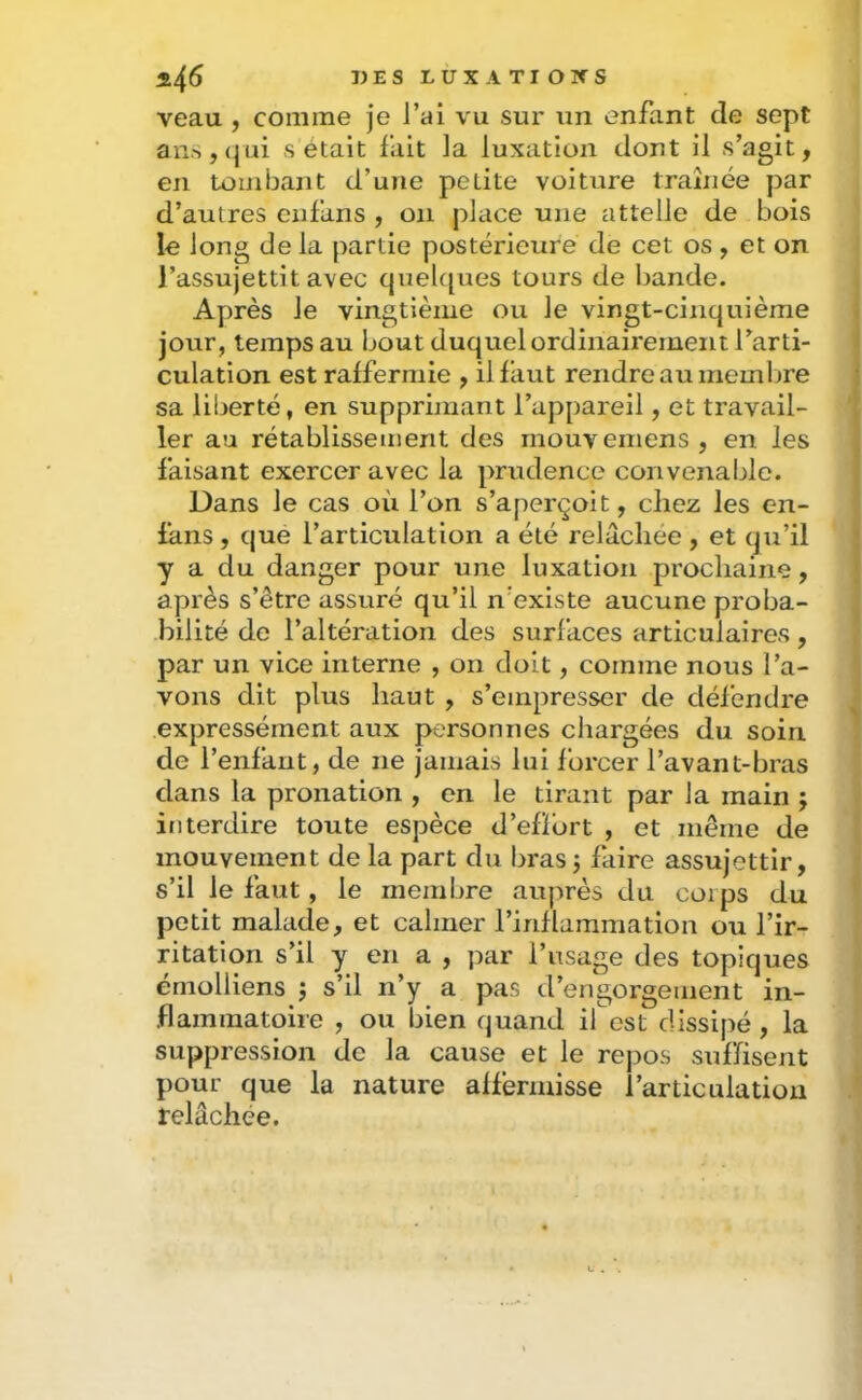 veau , comme je l’ai vu sur un enfant de sept aiis,<|ui s était fait la luxation dont il s’agit, en tombant d’une petite voiture traÎJiée par d’autres cnfans , on place une attelle de bois le long delà partie postérieure de cet os , et on l’assujettit avec quel([ues tours de bande. Ayuès le vingtièiue ou le vingt-cinquième jour, temps au bout duquel ordinairement l’arti- culation est raffermie , il faut rendre au memljre sa liberté, en supprimant l’appareil, et travail- ler au rétablissement des mouvemens , en les faisant exercer avec la prudence convenable. Dans le cas où l’on s’aperçoit, chez les en- fans , que l’articulation a été relâchée, et qu’il y a du danger pour une luxation prochaine, après s’être assuré qu’il n’existe aucune proba- bilité de l’altération des surfaces articulaires, par un vice interne , on doit, comme nous l’a- vons dit plus haut , s’empresser de défendre expressément aux personnes chargées du soin de l’enfant, de ne jamais lui forcer l’avant-bras dans la pronation , en le tirant par la main ; interdire toute espèce d’efïbrt , et même de mouvement de la part du bras; faire assujettir, s’il le faut, le membre auprès du corps du petit malade, et calmer l’inflammation ou l’ir- ritation s’il y en a , par l’usage des topiques érnolliens ; s’il n’y a pas d’engorgement in- flammatoire , ou bien quand ifost dissipé , la suppression de la cause et le repos suffisent pour que la nature affermisse i’articulatioii relâchée.
