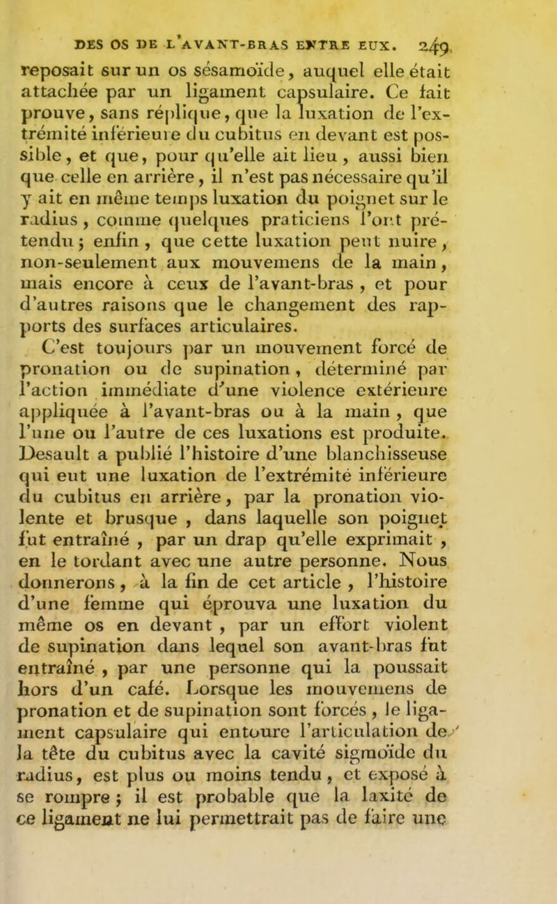 reposait sur un os sésamoïde, auquel elle était attachée par un ligament capsulaire. Ce fait prouve, sans réplique, que la luxation de l’ex- trémité inférieure du cubitus en devant est pos- sible, et que, pour qu’elle ait lieu , aussi bien que celle en arrière, il n’est pas nécessaire qu’il y ait en môme temps luxation du poignet sur le radius , comme (juelques praticiens l’ont pré- tendu j enfin , que cette luxation peut nuire, non-seulement aux mouvemens de la main, mais encore à ceux de l’avant-bras , et pour d’autres raisons que le changement des rap- ports des surfaces articulaires. C’est toujours ]>ar un mouvement forcé de pronation ou de supination, déterminé par l’action immédiate d'’une violence extérieure aj)pliquée à l’avant-bras ou à la main , que l’une ou l’autre de ces luxations est produite. Desault a publié l’histoire d’une blanchisseuse qui eut une luxation de l’extrémité inférieure du cubitus en arrière, par la pronation vio- lente et brusque , dans laquelle son poignet fut entraîné , par un drap qu’elle exprimait , en le tordant avec une autre personne. Nous donnerons, à la fin de cet article , l’histoire d’une femme qui éprouva une luxation du même os en devant , par un effort violent de supination dans lequel son avant-bras fut entraîné , par une personne qui la poussait hors d’un café. Lorsque les mouvemens de pronation et de supination sont forcés , le liga- ment capsulaire qui entoure l’articulation de >' la tête du cubitus avec la cavité sigmoïde du radius, est plus ou moins tendu, et exposé à se rompre j il est probable que la laxitc de ce ligament ne lui permettrait pas de faire une