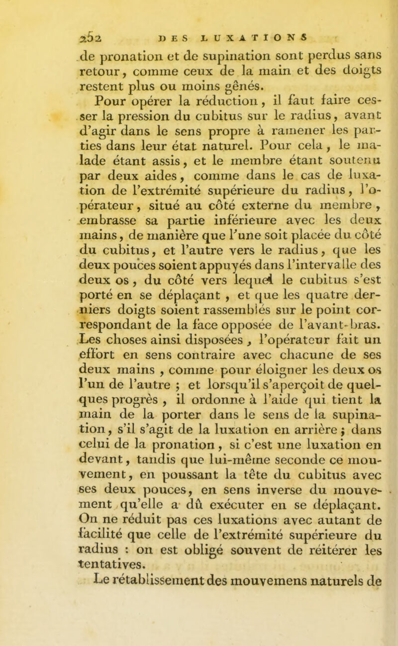 (le pronatioii et de supination sont perdus sans retour, comme ceux de la main et des doigts restent plus ou moins gênés. Pour opérer la réduction, il faut faire ces- ser la pression du cubitus sur le radius, avant d’agir dans le sens propre à ramener les par- ties dans leur état naturel. Potir cela, le ma- lade étant assis, et le membre étant soutenu par deux aides, comme dans le cas de luxa- tion de l’extrémité supérieure du radius, l’o- pérateur , situé au côté externe du membre , embrasse sa partie inférieure avec les deux mains, de manière que Tune soit placée du cc)té du cubitus, et l’autre vers le radius, que les deux pouces soient appuyés dans l’intervalle des deux os , du côté vers lequel le cubitus s’est porté en se déplaçant , et que les quatre der- niers doigts soient rassemblés sur le point cor- respondant de la face opposée de l’avant-bras. Les choses ainsi disposées , l’opérateur fait un effort en sens contraire avec chacune de ses deux mains , comme pour éloigner les deux os l’un de l’autre ; et lorsqu’il s’aperçoit de quel- ques progrès , il ordonne à l’aide qui tient la main de la porter dans le sens de la supina- tion , s’il s’agit de la luxation en arrière ; dans celui de la pronation , si c’est une luxation en devant, tandis que lui-même seconde ce mou- vement, en poussant la tête du cubitus avec ses deux pouces, en sens inverse du mouve- ment qu’elle æ dû exécuter en se déplaçant. On ne réduit pas ces luxations avec autant de facilité que celle de l’extrémité supérieure du radius : on est obligé souvent de réitérer les tentatives. Le rétablissement des mouvemens naturels de