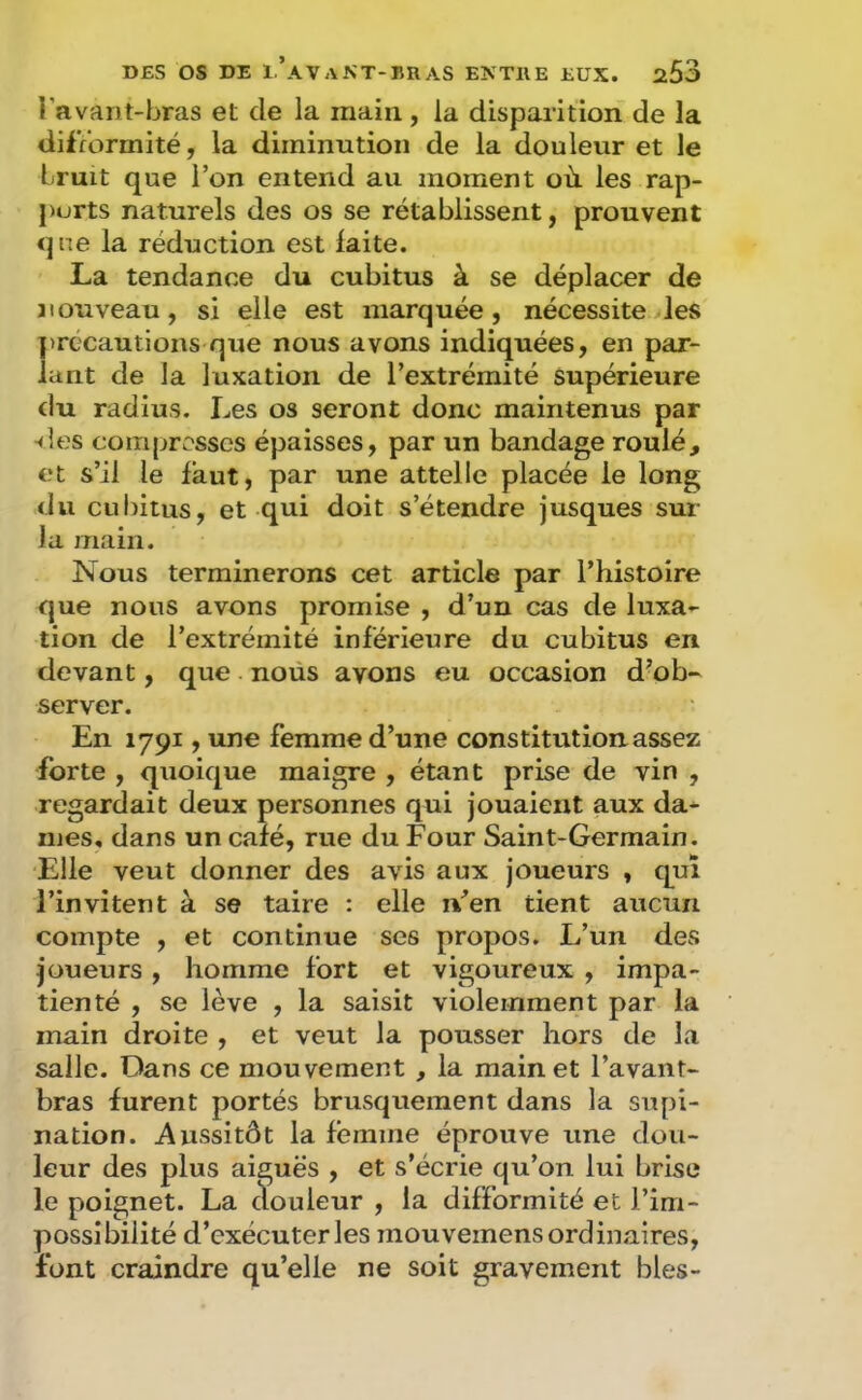 Tavant-hras et de la main, la disparition de la difformité, la diminution de la douleur et le Lruit que l’on entend au moment où. les rap- ports naturels des os se rétablissent, prouvent que la réduction est laite. La tendance du cubitus à se déplacer de nouveau, si elle est marquée, nécessite les précautions que nous avons indiquées, en par- lant de la luxation de l’extrémité supérieure du radius. Les os seront donc maintenus par <les compresses épaisses, par un bandage roulé, et s’il le faut, par une attelle placée le long du cubitus, et qui doit s’étendre jusques sur la main. Nous terminerons cet article par l’histoire que nous avons promise , d’un cas de luxa*- tion de l’extrémité inférieure du cubitus en devant, que noüs avons eu occasion d’ob- server. En 1791, une femme d’une constitution assez forte , quoique maigre , étant prise de vin , regardait deux personnes qui jouaient aux da^ mes, dans un calé, rue du Four Saint-Germain. Elle veut donner des avis aux joueurs , qui l’invitent à se taire : elle n’en tient aucun compte , et continue ses propos. L’un des joueurs , homme fort et vigoureux , impa- tienté , se lève , la saisit violemment par la main droite , et veut la pousser hors de la salle. Dans ce mouvement , la main et l’avant- bras furent portés brusquement dans la supi- nation. Aussitôt la femme éprouve une dou- leur des plus aiguës , et s’écrie qu’on lui brise le poignet. La clouleur , la difformité et l’im- possibilité d’exécuter les mou vemens ordinaires, font craindre qu’elle ne soit gravement blés-