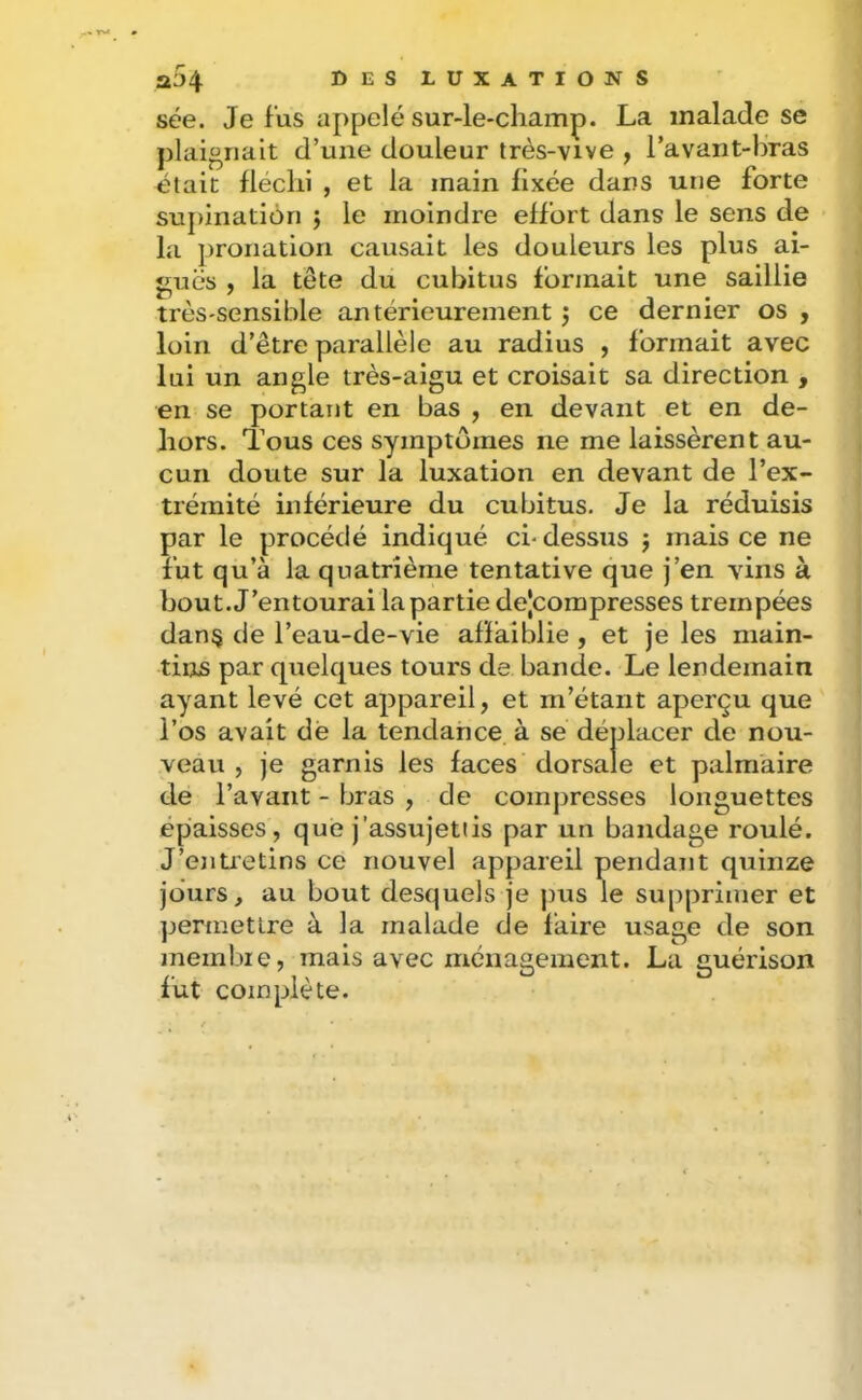 sée. Je fus appelé sur-le-champ. La malade se plaignait d’une douleur très-vive , l’avant-bras était fléchi , et la main fixée dans une forte supination j le moindre effort dans le sens de la pronation causait les douleurs les plus ai- guës , la tête du cubitus formait une saillie très-sensible antérieurement j ce dernier os , loin d’être parallèle au radius , formait avec lui un angle très-aigu et croisait sa direction , en se portant en bas , en devant et en de- hors. Tous ces symptômes ne me laissèrent au- cun doute sur la luxation en devant de l’ex- trémité inférieure du cubitus. Je la réduisis par le procédé indiqué ci-dessus j mais ce ne fut qu’à la quatrième tentative que j’en vins à bout. J’entourai la partie dejcorapresses trempées dan§ de l’eau-de-vie affaiblie , et je les main- tins par quelques tours de bande. Le lendemain ayant levé cet appareil, et m’étant aperçu que l’os avait dé la tendance à se déplacer de nou- veau , je garnis les faces dorsale et palmaire de l’avant - bras , de compresses longuettes épaisses, que j’assujettis par un bandage roulé. J’ejitietins ce nouvel appareil pendant quinze jours, au bout desquels je pus le supprimer et ]jerinetlre à la malade de faire usage de son membie, mais avec ménagement. La guérison fut complète.