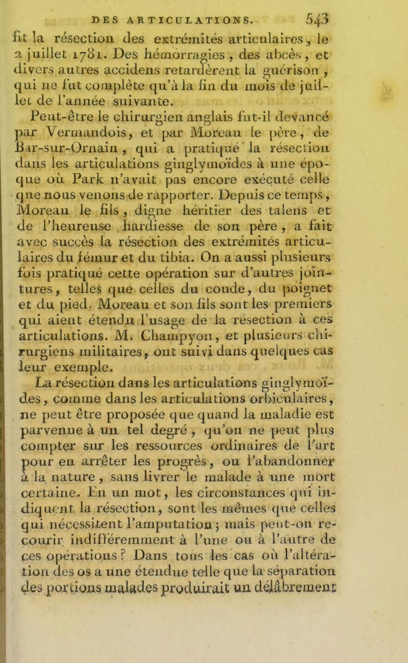 fit la résection des extrémités articulaires, le 2 juillet 1781. Des hémorragies , des abcès , et divers autres accidens retardèrent la guérison , qui ne fut complète qu’à la fin du mois de juil- let de l’année suivante. Peut-être le chirurgien anglais lut-il devancé par Vermaiidois, et par Moreau le père, de Bar-sur-Ornain , qui a pratiqué la résection dans les articulations ginglymoïdes à une épo- que où Parle n’avait pas encore exécuté celle que nous venons de rapporter. Depuis ce temps, Moreau le fils , digne héritier des talens et de l’heureuse hardiesse de son père , a lait avec succès la résection des extrémités articu- laires du lémur et du tibia. On a aussi plusieurs Ibis pratiqué cette opération sur d’autres join- tures, telles que celles du coude, du ))oignet et du pied. Moreau et son fils sont les premiers qui aient étendu l’usage de la résection à ces articulations. M. Champyon, et plusieurs chi- rurgiens militaires, ont suivi dans quelques cas leur exemple. La résection dans les articulations ginglymoï- des, comme dans les articulations orbiculaires, ne peut être proposée que quand la maladie est parvenue à un tel degré , qu’on ne peut plus compter sur les ressources ordinaires de l’art pour en arrêter les progrès, ou l’abandonner a la nature , sans livrer le malade à une mort certaine. En un mot, les circonstances qiii in- diquent la résection, sont les mêmes q\ie celles qui nécessitent l’amputation j mais peut-on re- courir indifféremment à l’une ou à l’autre de ces opérations? Dans tous les cas où l’altéra- tion des os a une étendue telle que la séparation des portions malades produirait un délâbremenc