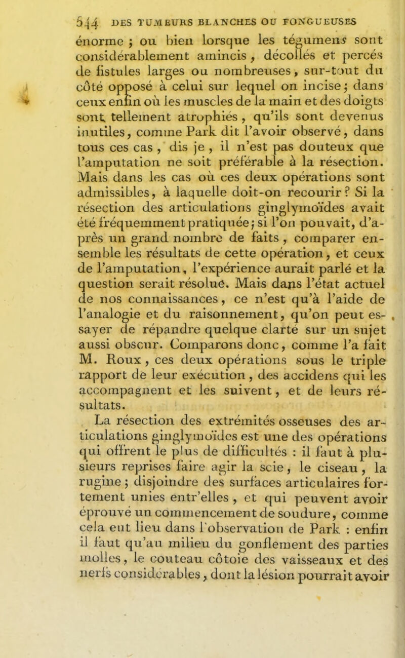 énorme ; ou bien lorsque les tégument sont considérablement amincis , décollés et percés de fistules larges ou nombreuses, sur-tout du cdté opposé à celui sur lequel on incise ; dans ceux enfin où les muscles de la main et des doigts sont tellement atrophiés , qu’ils sont devenus inutiles, comme Parle dit l’avoir observé, dans tous ces cas , dis je , il n’est pas douteux que l’amputation ne soit préférable à la résection. Mais dans les cas où ces deux opérations sont admissibles, à laquelle doit-on recourir? Si la résection des articulations ginglymoïdes avait été fréquemment pratiquée; si l’on pouvait, d’a- près un grand nombre de faits , comparer en- semble les résultats de cette opération, et ceux de l’amputation, l’expérience aurait parlé et la question serait résolue. Mais dans l’état actuel de nos connaissances, ce n’est qu’à l’aide de l’analogie et du raisonnement, qu’on peut es- sayer de répandre quelque clarté sur un sujet aussi obscur. Comparons donc, comme l’a fait M. Roux , ces deux opérations sous le triple rapport de leur exécution, des accidens qui les accompagnent et les suivent, et de leurs ré- sultats. La résection des extrémités osseuses des ar- ticulations ginglymdidcs est une des opérations qui offrent le plus de difficultés : il faut à plu- sieurs reprises faire agir la scie, le ciseau, la rugine ; disjoindre des surfaces articulaires for- tement unies entr’elles , et qui peuvent avoir éprouvé un commencement de soudure, comme cela eut lieu dans l'observation de Park ; enfin il faut qu’au milieu du gonflement des parties molles, le couteau côtoie des vaisseaux et des nerfs considérables, dont la lésion pourrait avoir
