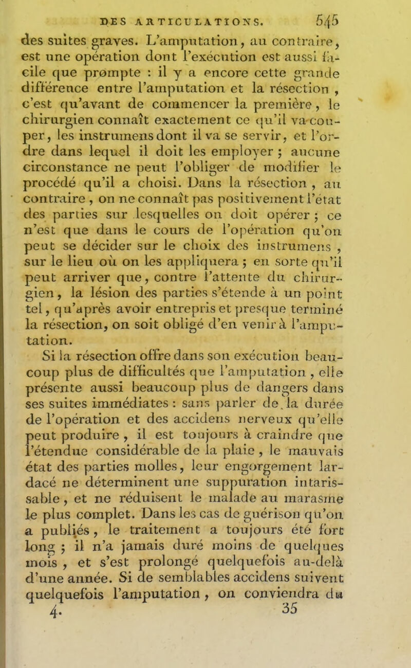 des suites graves. L’amputation, au contraire, est une opération dont l’exécution est aussi iii- cile que prompte : il y a encore cette grande différence entre l’amputation et la résection , c’est qu’avant de commencer la première, le chirurgien connaît exactement ce qu’il va cou- per, les instruinensdont il va se servir, et l’or- dre dans lequel il doit les employer ; aucune circonstance ne peut l’obliger de modifier le procédé qu’il a choisi. Dans la résection , au contraire , on ne connaît pas positivement l’état des parties sur lesquelles on doit opérer ; ce n’est que dans le cours de l’opération qu’on peut se décider sur le choix des instrumens , sur le lieu où on les appliquera ; en sorte qu’il peut arriver que, contre l’attente du chirur- gien , la lésion des parties s’étende à un point tel, qu’après avoir entrepris et presque terminé la résection, on soit obligé d’en venir à l’ampu- tation. Si la résection offre dans son exécution beau- coup plus de difficultés que l’amputation , elle présente aussi beaucoup plus de dangers dans ses suites immédiates : sans parler déjà durée de l’opération et des accidens nerveux qu’elle peut produire , il est toujours à craindre que l’étendue considérable de la plaie , le mauvais état des parties molles, leur engorgement lar- dacé ne déterminent une suppuration intaris- sable , et ne réduisent le malade au marasme le plus complet. Dans les cas de guérison qu’on a publiés , le traitement a toujours été fort long î il n’a jamais duré moins de quebjues mois , et s’est prolongé quelquefois au-delà d’une année. Si de semblables accidens suivent quelquefois l’amputation , on conviendra dia 4. 35
