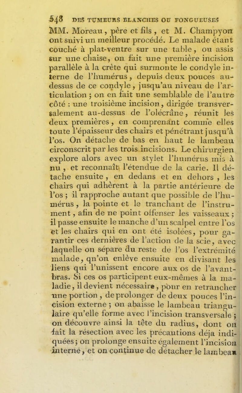 MM. Moreau, père et fils , et M. Cliampyon ont suivi un meilleur procédé. Le malade étant couché à plat-ventre sur une table, ou assis «ur une chaise, on fait une première incision parallèle à la crête qui surmonte le condyle in- terne de l’humérus, depuis deux pouces au- dessus de ce condyle, jusqu’au niveau de l’ar- ticulation î on en fait une semidable de l’autre côté : une troisième incision, dirigée transver- salement au-dessus de l’olécrane, réunit les deux premières , en comprenant comme elles toute l’épaisseur des chairs et pénétrant jusqu’à l’os. On détache de bas en haut le lambeau circonscrit par les trois.incisions. Le chirurgien explore alors avec un stylet l’humérus mis à nu , et reconnaît^ l’étendue de la carie. Il dé- tache ensuite , en dedans et en dehors , les chairs qui adhèrent à la partie antérieure de l’os ; il rapproche autant que possible de l’hu- mérus , la pointe et le tranchant de l’instru- ment , afin de ne point offenser les vaisseaux j il passe ensuite le manche d’un scalpel entre l’os et les chairs qui en ont été isolées, pour ga- rantir ces dernières de l’action de la scie, avec laquelle on sépare du reste de l’os l’extrémité malade, qn’on enlève ensuite en divisant les liens qui l’unissent encore aux os de l’avant- bras. Si ces os participent eux-mêmes à la ma- ladie, il devient nécessaire, pour en retrancher une portion , de prolonger de deux pouces l’in- cision externe ; on abaisse le lambeau triangu- laire qu’elle forme avec l’incision transversale ; on découvre ainsi la tête du radius, dont oïl fait la résection avec les précautions déjà indi- quées; on prolonge ensuite également l’incision interne, et on continue de détacher le lambea»