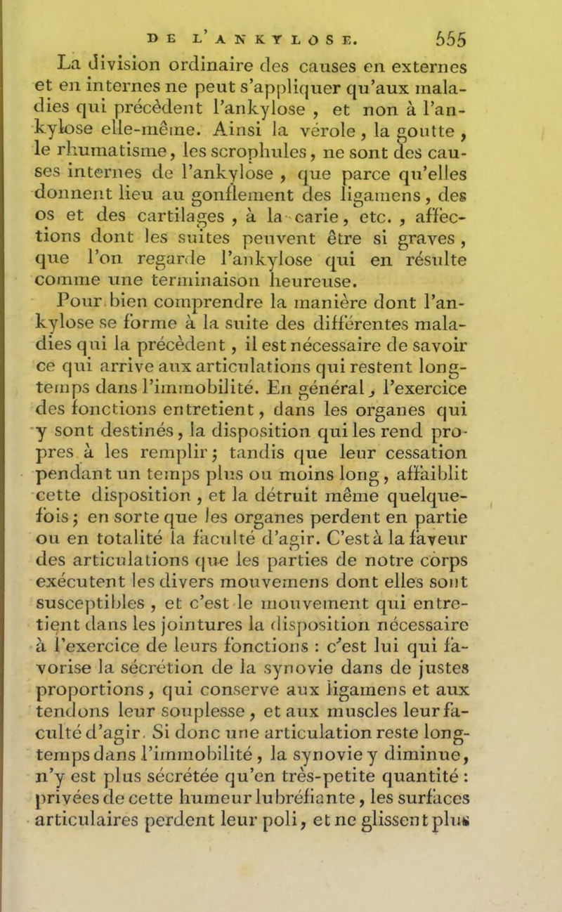 La d ivision ordinaire des causes en externes et en internes ne peut s’appliquer qu’aux mala- dies qui précèdent l’ankylose , et non à l’an- kylose elle-inêine. Ainsi la vérole, la goutte , le rhumatisme, les scrophules, ne sont des cau- ses internes de l’ankylose , que parce qu’elles donnent lieu au gonflement des ligamens, des os et des cartilages , à la carie, etc. , affec- tions dont les suites peuvent être si graves , que l’on regarde l’ankylose qui en résulte comme une terminaison heureuse. Pour bien comprendre la manière dont l’an- kylose se forme à la suite des différentes mala- dies qui la précèdent, il est nécessaire de savoir ce qui arrive aux articulations qui restent long- temps dans l’immobilité. En général ^ l’exercice des fonctions entretient, dans les organes qui y sont destinés, la disposition qui les rend pro- pres à les remplir j tandis que leur cessation pendant un temps plus ou moins long, affaiblit cette disposition , et la détruit même quelque- fois J en sorte que les organes perdent en partie ou en totalité la faculté d’agir. C’est à la faveur des articulations que les parties de notre corps exécutent les divers mouvernens dont elles sont susceptibles , et c’est le mouvement qui entre- tient dans les jointures la disposition nécessaire à l’exercice de leurs fonctions : c^est lui qui fa- vorise la sécrétion de la synovie dans de justes proportions, qui conserve aux ligamens et aux tendons leur souplesse , et aux muscles leur fa- culté d’agir. Si donc une articulation reste long- temps dans l’immobilité , la synovie y diminue, n’y est plus sécrétée qu’en très-petite quantité : privées de cette humeur lu bréfiante, les surfaces articulaires perdent leur poli, et ne glissentplm»
