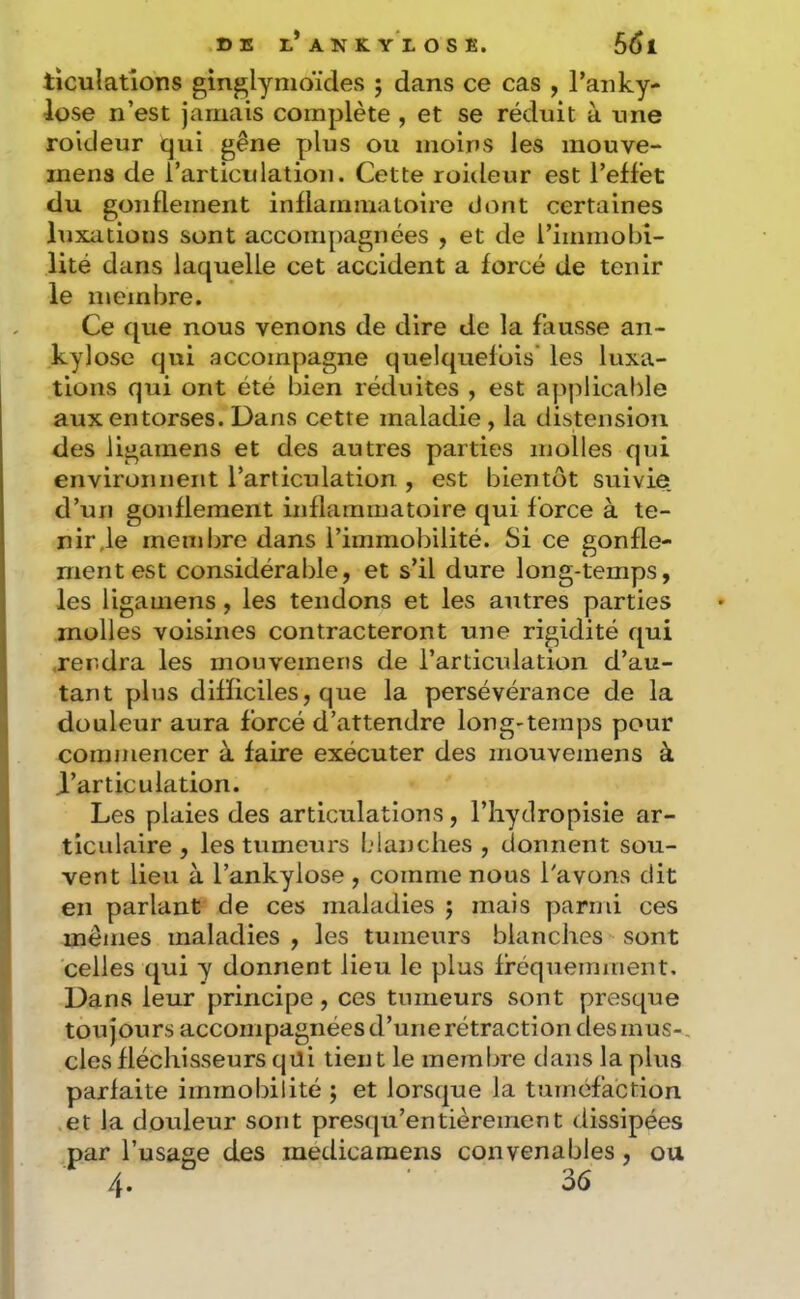 ticulatîons ginj^lymoïdes ; dans ce cas , l’aiiky- lose n’est jamais complète , et se réduit à une roideur qui gêne y)Ius ou moins les inouve- mens de rarticulation. Cette roiileur est l’effet du gonflement inflammatoire dont certaines luxations sont accompagnées , et de rimmobi- lité dans laquelle cet accident a forcé de tenir le membre. Ce que nous venons de dire de la fausse an- kylosé qui accompagne quelquefois’ les luxa- tions qui ont été bien réduites , est applicable aux entorses. Dans cette maladie, la distension des iigamens et des autres parties molles qui environnent l’articulation , est bientôt suivie, d’un gonflement inflammatoire qui force à te- nir ,1e membre dans l’immobilité. Si ce gonfle- ment est considérable, et s’il dure long-temps, les Iigamens, les tendons et les antres parties molles voisines contracteront une rigidité qui .rendra les rnouvemens de l’articulation d’au- tant plus difficiles, que la persévérance de la douleur aura forcé d’attendre long-temps pour commencer à faire exécuter des rnouvemens à d’articulation. Les plaies des articulations, l’hyclropisie ar- ticulaire , les tumeurs blanches , donnent sou- vent lieu à l’ankylose , comme nous l'avons dit en parlant de ces maladies j mais parmi ces mêmes maladies , les tumeurs blanches sont celles qui y donnent lieu le plus fréquemment. Dans leur principe, ces tumeurs sont presque toujours accompagnées d’une rétraction des mus-, des fléchisseurs qüi tient le membre dans la plus parfaite immobilité ; et lorsque la tuméfaction et la douleur sont presqu’entièrement dissipées par l’usage des medicamens convenables, ou 4. 36