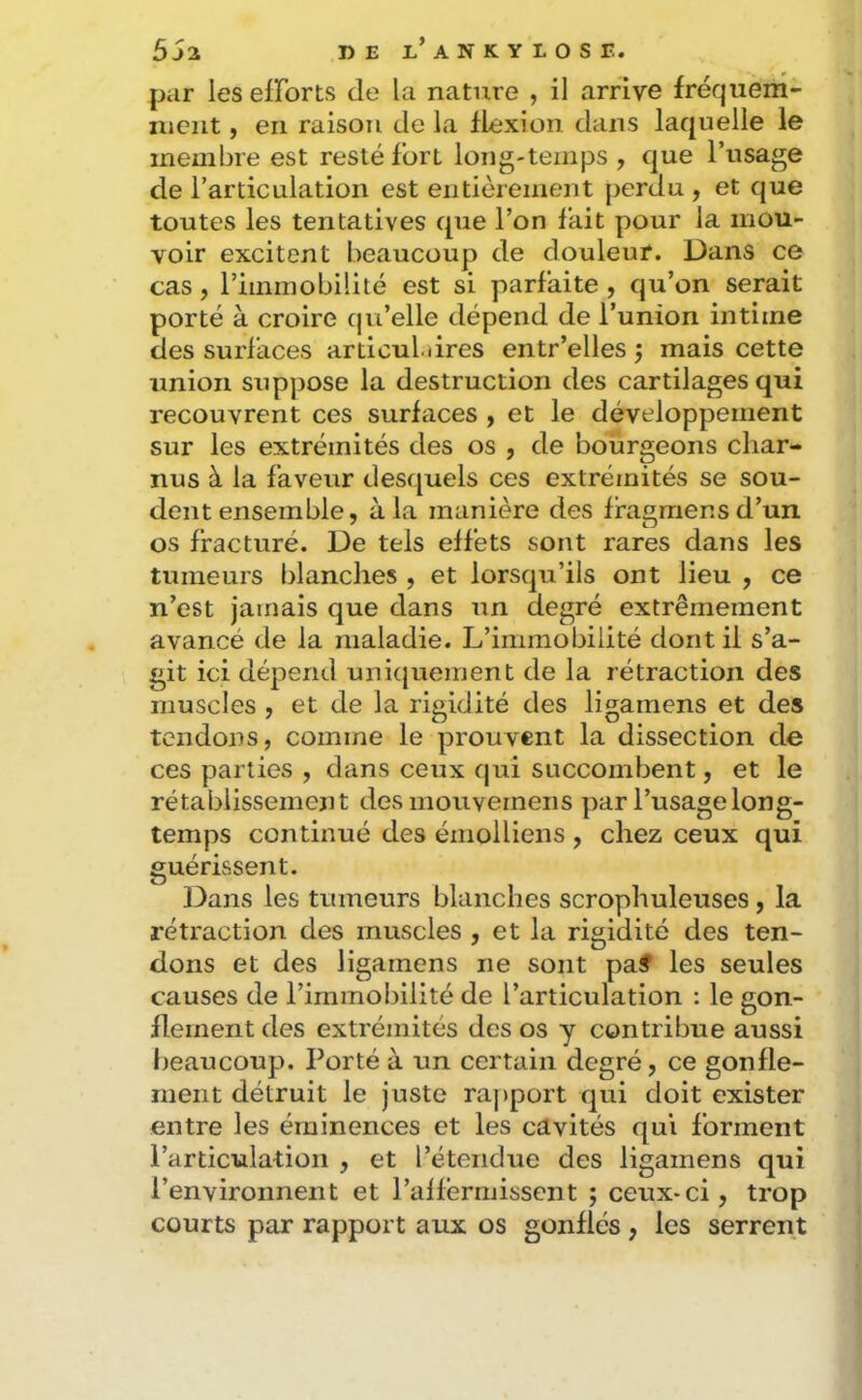 par les elForts de la nature , il arrive fréquem- ment , en raison de la flexion dans laquelle le membre est resté fort long-temps , que l’usage de l’articulation est entièrement perdu , et que toutes les tentatives que l’on fait pour la mou- voir excitent beaucoup de douleuf. Dans ce cas, riinmobiüté est si parfaite , qu’on serait porté à croire qu’elle dépend de l’union intime des surfaces articul.dres entr’elles j mais cette union sup]30se la destruction des cartilages qui recouvrent ces surfaces y et le développement sur les extrémités des os , de bourgeons char- nus à la faveur desquels ces extrémités se sou- dent ensemble, à la manière des ffagmensd’un os fracturé. De tels effets sont rares dans les tumeurs blanches , et lorsqu’ils ont lieu , ce n’est jamais que dans un degré extrêmement avancé de la maladie. L’immobilité dont il s’a- git ici dépend unicjuement de la rétraction des muscles , et de la rigidité des ligamens et des tendons, comme le prouvent la dissection de ces parties , dans ceux qui succombent, et le rétablissement desmouvemeiis par l’usage long- temps continué des émolliens , chez ceux qui guérissent. 13ans les tumeurs blanches scrophuleuses, la rétraction des muscles , et la rigidité des ten- dons et des ligamens ne sont pa# les seules causes de l’immobilité de l’articulation : le gon- flement des extrémités des os y contribue aussi beaucoup. Porté à un certain degré, ce gonfle- ment détruit le juste ra|)port qui doit exister entre les éminences et les cavités qui forment l’articulation , et l’étendue des ligamens qui l’environnent et l’affermissent ; ceux-ci, trop courts par rapport aux os gonflés , les serrent
