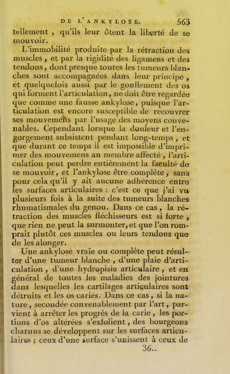 tellement , qu’ils leur ôtent la liberté de se mouvoir. L’immobilité produite par la rétraction des muscles , et par Ja rigidité des ligamens et des tendons, dont presque toutes les tumeurs blan- ches sont accompagnées dans leur principe , et quelquefois aussi par le gonflement des os qui forment l’articulation, ne doit être regardée que comme une fausse ankylosé, puisque l’ar- ticulation est encore susceptible de recouvrer ses mouvemehs par l’usage des moyens conve- nables. Cependant lorsque la douleur et l’en- gorgement subsistent pendant long-temps, et que durant ce temps il est impossible d’impri- mer des inouvemens au membre affecté , l’arti- culation peut perdre entièrement la faculté de se mouvoir, et l’ankylose être complète, sans Î)Our cela qu’il y ait aucune adhérence entre es surfaces articulaires : c’est ce que j’ai vu plusieurs fois à la suite des tumeurs blanches rhumatismales du genou. Dans ce cas, la ré- traction des muscles fléchisseurs est si forte , que rien ne peut la surmonter, et que l’on rom- prait plutôt ces mtiscles ou leurs tendons que de les alonger. Une ankylosé vraie ou complète peut résul- ter d’une tmneur blanche , d’une plaie d’arti- culation , d’une hydropisie articulaire , et en général de toutes les maladies des jointures dans lesquelles les cartilages articulaires sont P détruits et les os cariés. Dans ce cas, si la iia-' t ture, secondée convenablement par l’art, par- V vient à arrêter les progrès de la carie , les por- ij tions d’os altérées s’exfolient, des bourgeons (c charnus se développent sur les surfaces articu- 6i laii'66 j ceux d’une surface s’unissent à ceux de 36..