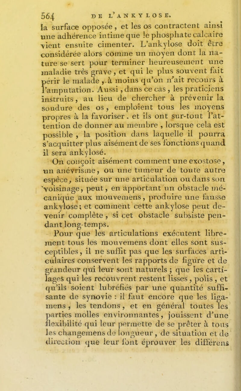 la surface opposée, et les os contractent ainsi une adhérence intime que le phosphate calcaire \ient ensuite cimenter. L’ankylose doit être considérée alors comme un moyen dont la na- ture se sert pour terminer heureusement une maladie très grave, et qui le plus souvent fait périr le malade ,.à moins qu’on lirait recours à l’amputation. Aussi, dans ce cas , les praticiens instruits , au lieu de chercher à prévenir la soudure des os, emploient tous les moyens propres à la favoriser. et ils ont sur-tout l’at- tention de donner au membre , lorsque cela est possible , la position dans laquelle il pourra s’acquitter plus aisément de ses fonctions cjuaiid il sera ankylosé. On conçoit aisément comment une exostose, un anévrisme, ou une tumeur de toute autre espèce, située sur une articulation oudansson. 'voisinage, peut, en apportant un obstacle mé- canique aux mouvemens, produire une fausse ankylosé; et comment cette ankylosé peut de- venir complète , si cet obstacle subsiste pen- dant long-temps. Pour que les articulations exécutent libre- ment tous les mouvemens dont elles sont sus- ceptibles, il ne suffit pas que les surfaces arti- culaires conservent les rapports de ligure et de grandeur qui leur sont naturels ; que les carti- lages qui les recouvrent restent lisses , polis , et qu’ils soient lubréfiés par une quantité suffi- sante de synovie : il faut encore que les liga- mens , les tendons, et en général toutes les y)arties molles environnantes, jouissent d’une flexibilité qui leur permette de se prêter à tous les changemensde longueur, de situation et de direction que leur l'ont éprouver les différens