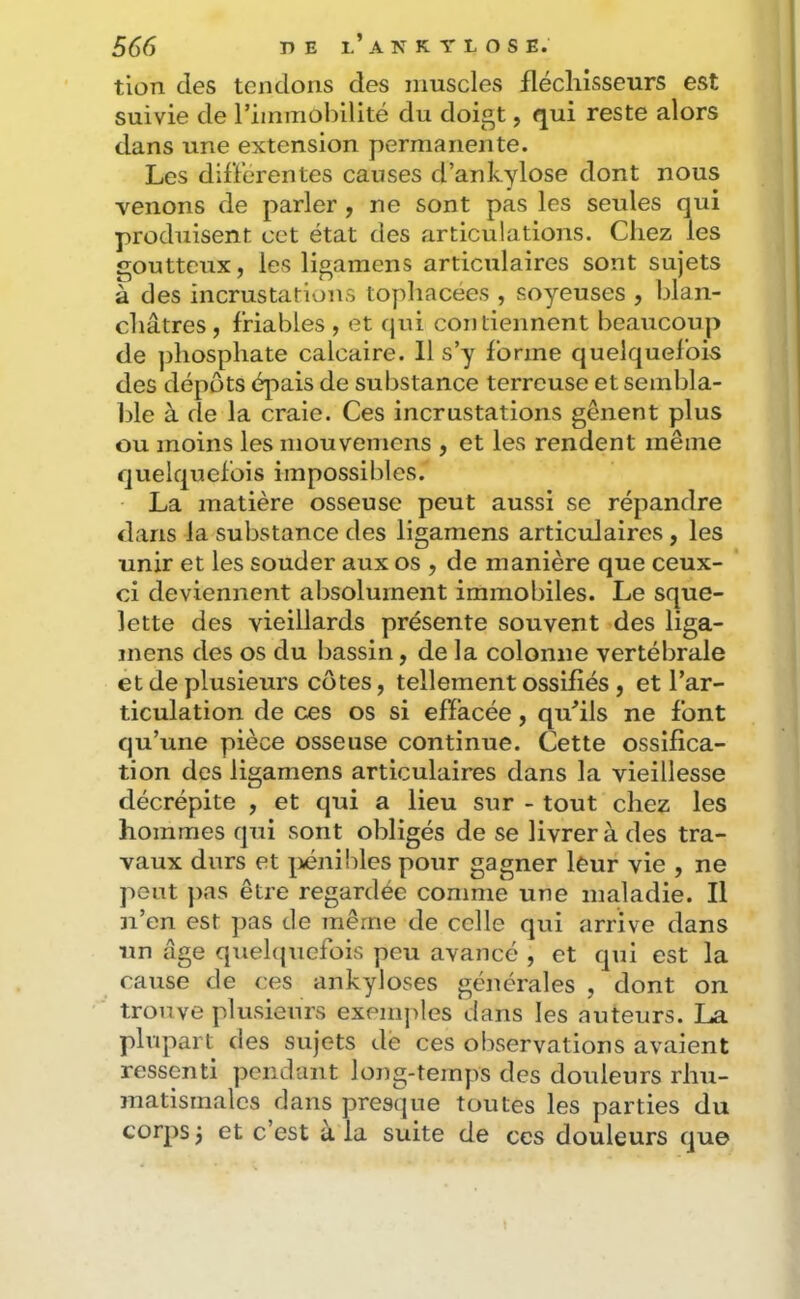 tion des tendons des muscles fléchisseurs est suivie de riinmohilité du doigt, qui reste alors dans une extension permanente. Les differentes causes d’ankylose dont nous venons de parler , ne sont pas les seules qui produisent cet état des articulations. Chez les goutteux, les ligamens articulaires sont sujets à des incrustations tophacées , soyeuses , blan- châtres, friables , et qui contiennent beaucoup de phosphate calcaire. 11 s’y forme quelquefois des dépôts épais de substance terreuse et sembla- ble à de la craie. Ces incrustations gênent plus ou moins les mouvemens , et les rendent même quelquefois impossibles. La matière osseuse peut aussi se répandre dans la substance des ligamens articulaires, les unir et les souder aux os , de manière que ceux- ci deviennent absolument immobiles. Le sque- lette des vieillards présente souvent des liga- mens des os du bassin, de la colonne vertébrale et de plusieurs côtes, tellement ossifiés , et l’ar- ticulation de ces os si effacée, qu’ils ne font qu’une pièce osseuse continue. Cette ossifica- tion des ligamens articulaires dans la vieillesse décrépite , et qui a lieu sur - tout chez les hommes qui sont obligés de se livrer à des tra- vaux durs et |>éni!:)les pour gagner lèur vie , ne peut })as être regardée comme une maladie. Il n’en est ])as de même de celle qui arrive dans un âge qxiehjuefois peu avancé , et qui est la cause de ces ankylosés générales , dont on trouve plusieurs exem|>les dans les auteurs. La phipart des sujets dé ces observations avaient ressenti pendant long-temps des douleurs rhu- matismales dans presque toutes les parties du corps j et c’est à la suite de ces douleurs que
