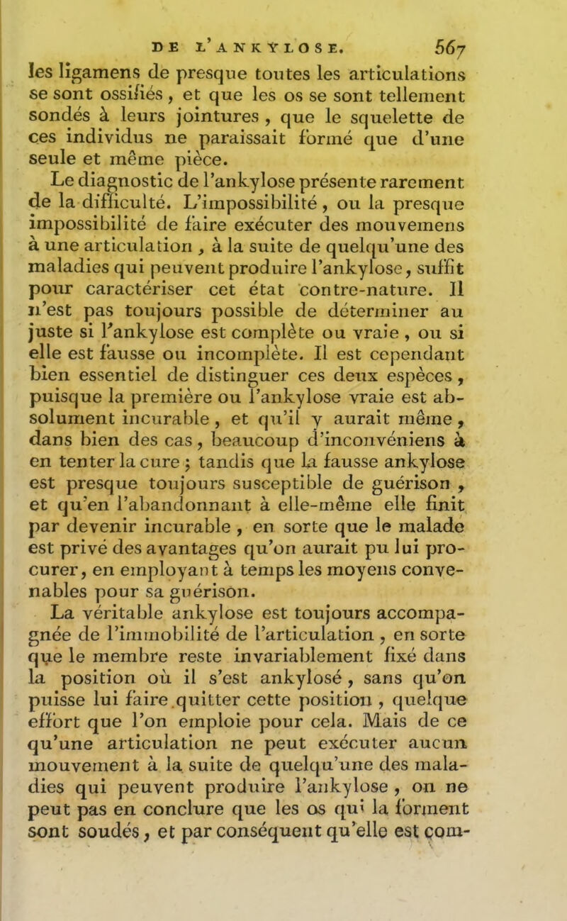 les lî^amens de presque toutes les articulations se sont ossi/iés , et que les os se sont tellement sondés à leurs jointures , que le squelette de ces individus ne paraissait formé que d’une seule et même pièce. Le diagnostic de l’ankylose présente rarement de la difficulté. L’impossibilité, ou la presque impossibilité de faire exécuter des mouvemens à une articulation , à la suite de quek[u’une des maladies qui peuvent produire l’ankylose, suffit pour caractériser cet état contre-nature. Il n’est pas toujours possible de déterminer au juste si fankylose est complète ou vraie , ou si elle est fausse ou incomplète. Il est cependant bien essentiel de distinguer ces deux espèces, puisque la première ou l’ankylose vraie est ab- solument incurable , et qu’il y aurait même ^ dans bien des cas, beaucoup d’inconvéniens à en tenter la cure ; tandis que la fausse ankylosé est presque toujours susceptible de guérison , et qu’en l’abandonnant à elle-même elle finit par devenir incurable , en sorte que le malade est privé des avantages qu’on aurait pu lui pro- curer, en employant à temps les moyens conve- nables pour sa guérison. La véritable ankylosé est toujours accompa- gnée de l’immobilité de l’articulation , en sorte q\ie le membre reste invariablement fixé dans la position où il s’est ankylosé , sans qu’on puisse lui faire.quitter cette position , quelque effort que l’on emploie pour cela. Mais de ce qu’une articulation ne peut exécuter aucun mouvement à la suite de quelqu’une des mala- dies qui peuvent produire i’ankylose , on ne peut pas en conclure que les os qui la forment sont soudés, et par conséquent qu’elle est çom-
