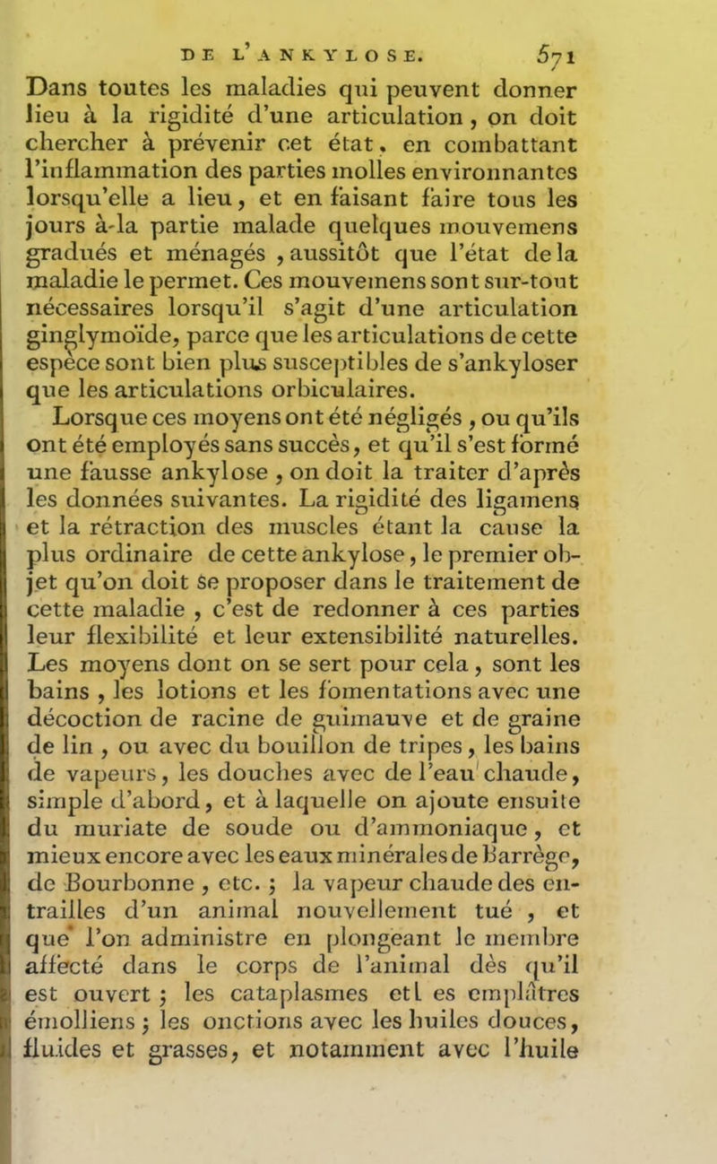 Dans toutes les maladies qui peuvent donner lieu à la rigidité d’une articulation , on doit chercher à prévenir cet état, en combattant l’inflammation des parties molles environnantes lorsqu’elle a lieu, et en faisant faire tous les jours à'ia partie malade quelques mouvemens gradués et ménagés , aussitôt que l’état de la maladie le permet. Ces mouvemens sont sur-tout nécessaires lorsqu’il s’agit d’une articulation gin^lymoïde, parce que les articulations de cette espece sont bien plus susce])tibles de s’ankyloser que les articulations orbiculaires. Lorsque ces moyens ont été négligés , ou qu’ils ont été employés sans succès, et qu’il s’est formé une fausse ankylosé , on doit la traiter d’après les données suivantes. La rigidité des ligamens et la rétraction des muscles étant la cause la plus ordinaire de cette ankylosé, le premier ob- jet qu’on doit Se proposer dans le traitement de cette maladie , c’est de redonner à ces parties leur flexibilité et leur extensibilité naturelles. Les moyens dont on se sert pour cela, sont les bains , les lotions et les fomentations avec une décoction de racine de guimauve et de graine de lin , ou avec du bouillon de tripes, les bains de vapeurs, les douches avec de l’eau'chaude, simple d’abord, et à laquelle on ajoute ensuite du muriate de soude ou d’ammoniaque, et mieux encore avec les eaux minérales de barrège, de Bourbonne , etc. ; la vapeur chaude des en- trailles d’un animal nouvellement tué , et que* l’on administre en plongeant le membre affecté dans le corps de l’animal dès ([u’il est ouvert j les cataplasmes etl es emplâtres émolliens j les onctions avec les huiles douces, fluides et grasses, et notamment avec l’huile