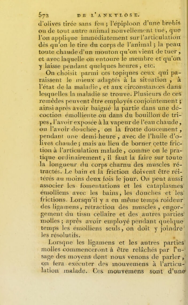 d’olives tirée sans feu ; l’épiploon d’une brebis ou de tout autre animal nouveliement lue, que l’onapplicjue immédiatement sur l’articulation dès qu’on le tire du corps de l’animal j la peau toute chaude d’un mouton qu’on vient de tuer ^ et avec laquelle on entoure le membre et qu’on ■y laisse pendant quelques heures , etc. On choisit ])armi ces topicpies ceux qui pa- raissent le jnieux adaptés à la sitnation , à l’état de la maladie, et aux circonstances dans lesquelles la maladie se trouve. Plusieurs do ces remèdes peuvent être employés conjointement ; ainsi après avoir baigné la partie dans une dé- coction émolliente ou dans du bouillon de tri- pes , l’avoir exj^osée à la vapeur de l’eau chaude, ou l’avoir douchée, on la frotte doucement , pendant une demi-heure , avec de l’huile d’o- lives chaude ; mais au lieu de borner cette fric- tion à l’articulation malade, comme on le pra- tique ordinairement, il faut la faire sur toute la longueur du corps charnu des muscles ré- tractés. IjC bain et la friction doivent être réi- térés au moins deux fois le jour. On jjeut aussi associer les fomentations et les cataplasmes émolliens avec les bains, les douches et les frictions. Lorsqu’il y a en même temps roideur des ligamens, rétraction des muscles , engor- gement du tissu cellaire et des autres parties' molles 5 après avoir employé pendant queUpie temps les émolliens seuls, on doit y joindre les résolutifs. Lorsque les ligamens et les antres parties molles commenceront à être relâchés par Pu- sage des moyens dont nous venons de parler, on fera exécuter des mouvernens à l’articm- lation malade. Ces mouvernens sont d’une*