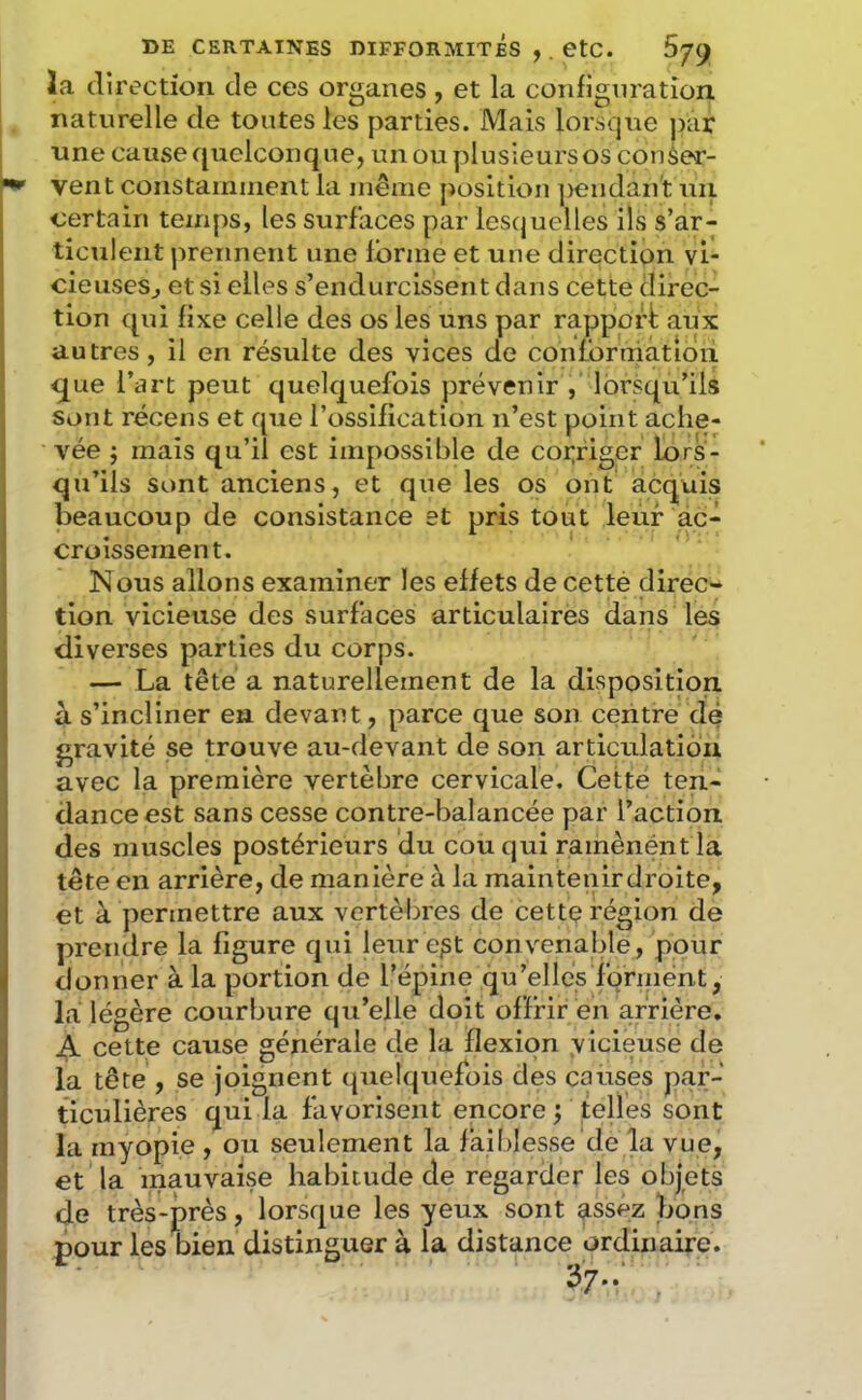 la direction de ces organes , et la configuration naturelle de tontes les parties. Mais lorsque jiar une cause quelconque, unouplusieursos conèer- vent constamincnt la même position ])endant uii certain temps, les surfaces par lescjuelles ils s’ar- ticulent prennent une forme et une direction vi- cieuses^ et si elles s’endurcissent dans cette direc- tion qui fixe celle des os les uns par rapport: aux autres, il en résulte des vices de contbrniâtioii < ^ue l’art peut quelquefois prévenir ,' lorsqu’ils Sont récens et que l’ossification n’est point ache- A-^ée ÿ mais qu’il est impossible de coi;riger lors- qu’ils sont anciens, et que les os ont acquis beaucoup de consistance et pris tout leur ac- croissement. Nous allons examiner les effets de cetté direc- tion vicieuse des surfaces articulaires dans les diverses parties du corps. — La tête a naturellement de la disposition à s’incliner en devant, parce que son centre dé gravité se trouve au-devant de son articulation avec la première vertèbre cervicale. Cetté ten- dance est sans cesse contre-balancée par l’action des muscles postérieurs du cou qui ramènéntla tête en arrière, de manière à la maintenirdroite, et à permettre aux vertèbres de cette région de prendre la figure qui leur e^t convenalde, pour donner à la portion de l’épine qu’elles fqrinent, la légère courbure qu’elle doit offrir en arriére. A cette cause générale de la flexion vicieuse de la tête , se joignent quelquefois des causes par- ticulières qui la favorisent encore ; telles sont la myopie , ou seulement la faiblesse de la vue, et la mauvaise habitude de regarder les objets de très-près, lorsque les yeux sont assez bons pour les bien distinguer à la distance ordinaire.