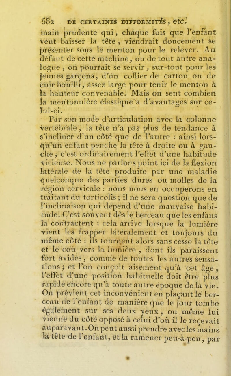 ïiiain prudente qui, chaque fois que Tenfant \eut baisser la tête , viendrait doucement se présenter sous le menton pour le relever. Au défaut de cette machinej otï de tout antre ana- logue , on pourrait se servir ^ sur-tout pour les jeunes garçons, dhm collier de carton ou de cuir bouilli, assez large pour tenir le menton à la hauteur convenable. Mais on sent combien la nichtonnière clastique^a d^avantages sur ce- lui-ci. Par son mode d’articulation avec la colonne vertébrale , la tête n’a pas plus de tendance à s’incliner d’un côté que de l’autre : ainsi lors- qu’un enl'ant penche la tête à droite ou à gau- che , c’est orJinairenyent l’elTet d’une habitude vicieuse. Nous ne parlons point ici de la flexion latérale de la tête produite par une maladie quelconque des parties dures ou molles de la région cervicale : nous nous en occuperons en traitant du torticolis; il ne sera question que de l’inclinaison qui dépend d’une mauvaise habi- tude. C’est souvent dès le berceau que les enfaiis la contractent : cela arrive lorsque la lumière vient les frapper latéralement et toujours du iiiêrrie côté : ils tonrixeut alors sans cesse la tête et le c'où vers la Imrtière , flont ils paraissent fort avides, comme de toutes les autres sensa- tions; et l’on conçoit aisément vqu’à cet âge, l’effet d’une position halutuelle doit être plus rapide encore qu’à toute autre epot^ue de la vie. On prévient cet inconvénient en plaçant lé ber- ceau de l’enfant de manière que le jour tombe également sur ses deux yeux , ou même lui vienne du côté opposé à celui d’où il le reçevait auparavant. On peut aussi prendre avec les mains la tête de l’enfant, et la ramener peu-à-peu, par