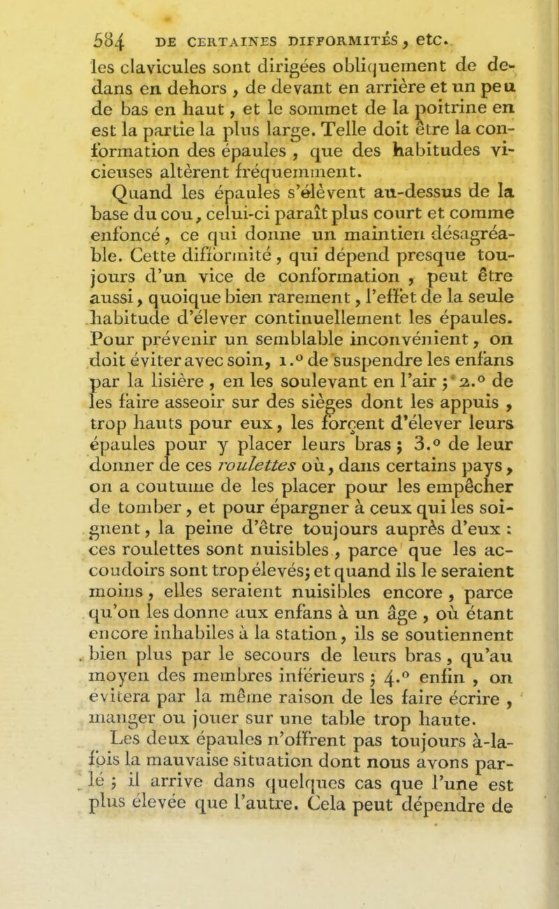 les clavicules sont dirigées obliquement de de- dans en dehors , de devant en arrière et un peu de bas en haut, et le sommet de la poitrine en est la partie la plus large. Telle doit être la con- formation des épaules , que des habitudes vi- cieuses altèrent fréquemment. Quand les épaules s’élèvent au-dessus de la base du cou, celui-ci paraît plus court et comme enfoncé, ce qui donne un maintien désagréa- ble. Cette difformité, qui dépend presque tou- jours d’un vice de conformation , peut être aussi, quoique bien rarement, l’effet de la seule habitude d’élever continuellement les épaules. Pour prévenir un semblable inconvénient, on doit éviter avec soin, de suspendre les enfans par la lisière , en les soulevant en l’air p 2.° de les faire asseoir sur des sièges dont les appuis , trop hauts pour eux, les forcent d’élever leurs épaules pour y placer leurs bras; 3.® de leur donner de ces roulettes où, dans certains pays , on a coutume de les placer pour les empêcher de tomber, et pour épargner à ceux qui les soi- gnent , la peine d’être toujours auprès d’eux : ces roulettes sont nuisibles , parce que les ac- coudoirs sont trop élevés; et quand ils le seraient moins, elles seraient nuisibles encore , parce qu’on les donne aux enfans à un âge , où étant encore inhabiles à la station, ils se soutiennent bien plus par le secours de leurs bras, qu’au moyen des membres inférieurs ; 4-'’ enfin , on évitera par la même raison de les faire écrire , manger ou jouer sur une table trop haute. Les deux épaules n’offrent pas toujours à-la- füis la mauvaise situation dont nous avons par- lé ; il arrive dans (juelques cas que l’une est plus élevée que l’autre. Cela peut dépendre de
