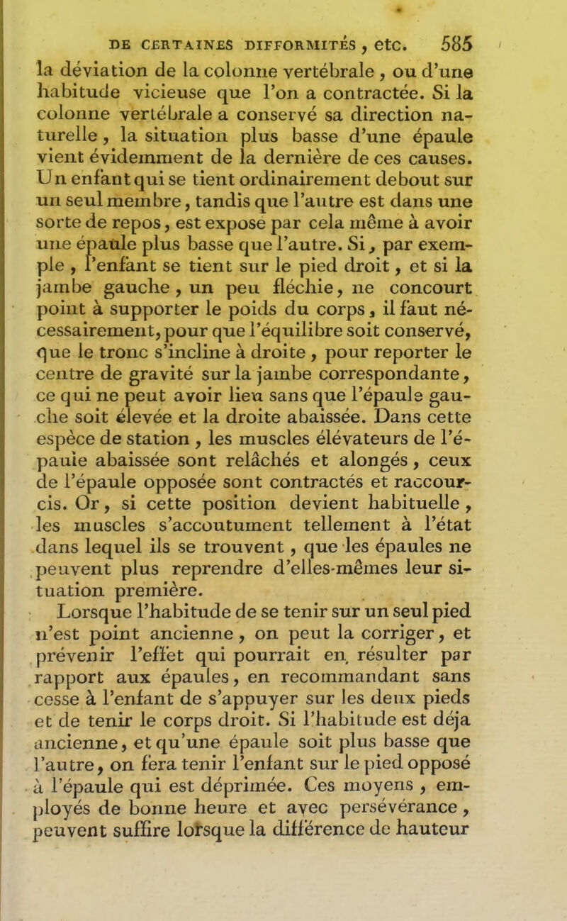 la déviation de la colonne vertébrale , ou d’une habitude vicieuse que l’on a contractée. Si la colonne vertébrale a conservé sa direction na- turelle , la situation plus basse d’une épaule vient évidemment de la dernière de ces causes. Un enfant qui se tient ordinairement debout sur un seul membre, tandis que l’autre est dans une sorte de repos, est expose par cela même à avoir une épaule plus basse que l’autre. Si^ par exem- ple , l’enfant se tient sur le pied droit, et si la jambe gauche, un peu fléchie, ne concourt point à supporter le poids du corps, il faut né- cessairement, pour que l’équilibre soit conservé, que le tronc s’incline à droite , pour reporter le centre de gravité sur la jambe correspondante, ce qui ne peut avoir lieu sans que l’épaule gau- che soit élevée et la droite abaissée. Dans cette espèce de station , les muscles élévateurs de l’é- pauie abaissée sont relâchés et alongés, ceux de l’épaule opposée sont contractés et raccour- cis. Or, si cette position devient habituelle, les muscles s’accoutument tellement à l’état dans lequel ils se trouvent, que les épaules ne peuvent plus reprendre d’elles-mêmes leur si- tuation première. Lorsque l’habitude de se tenir sur un seul pied n’est point ancienne, on peut la corriger, et prévenir l’effet qui pourrait en résulter par rapport aux épaules, en recommandant sans cosse à l’enfant de s’appuyer sur les deux pieds et de tenir le corps droit. Si l’habitude est déjà ancienne, et qu’une épaule soit plus basse que l’autre, on fera tenir l’enfant sur le pied opposé à l’épaule qui est déprimée. Ces moyens , em- ployés de bonne heure et avec persévérance, peuvent suffire lorsque la différence de hauteur