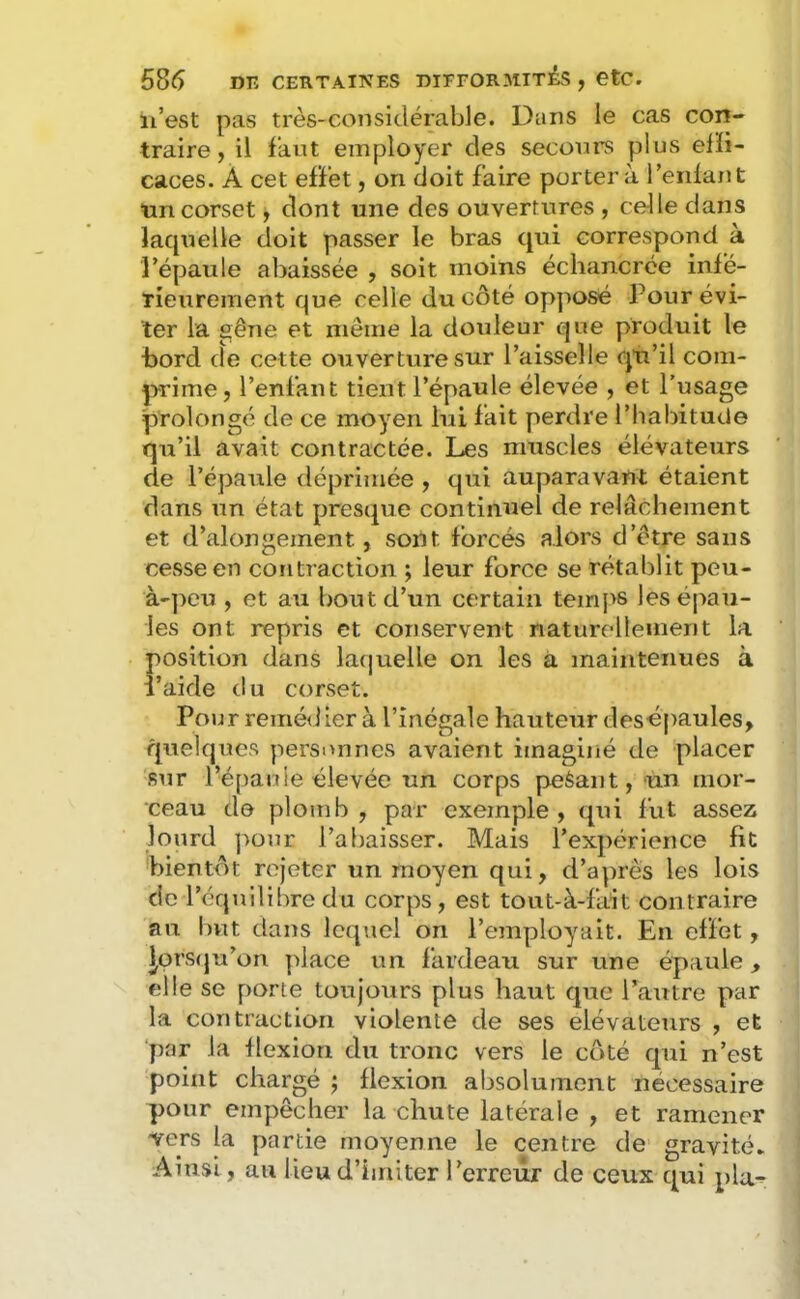 il’est pas très-considérable. Dans le cas con- traire, il faut employer des secours plus elïi- caces. À cet efï’et, on doit faire portera ferdant ■uncorset, dont une des ouvertures , celle dans lacpielle doit passer le bras qui correspond à l’épaule abaissée , soit moins échancrce inié- Tieurement que celle du côté opposé Pour évi- ter la gêne et même la douleur que produit le bord de cette ouverture sur l’aisselle qu’il com- prime, l’enfant tient l’épaule élevée , et l’usage prolongé de ce moyen lui fait perdre l’habitude qu’il avait contractée. Les muscles élévateurs de l’épaule déprimée , qui auparavant étaient dans un état presque continuel de relâchement et d’alongement, sont forcés alors d’être sans cesse en contraction ; leur force se rétablit peu- à-peu , et au bout d’un certain temps les épau- les ont repris et conservent naturellement la position dans lafjuelle on les à maintenues à ï’aide du corset. Pour reméiiier à l’inégale hauteur desépaules, quelques personnes avaient imaginé de placer sur l’épauie élevée un corps peèant, un mor- ceau de plomb , par exemple , qui fut assez lourd pour l’abaisser. Mais l’expérience fit bientôt rejeter un moyen qui, d’a]n'ês les lois de r 'équilibredu corps, est tout-à-fait contraire au l)vit dans lequel on l’employait. En effet, |prs(ju’on ]dace un fardeau sur une épaule, elle se porte toujours plus haut que l’autre par la contraction violente de ses élévateurs , et ‘par la flexion du tronc vers le côté qui n’est point chargé 5 flexion absolument nécessaire pour empêcher la chute latérale , et ramener vers la partie moyenne le centre de gravité. Ainsi, au lieu d’imiter l’erreur de ceux qui pla-