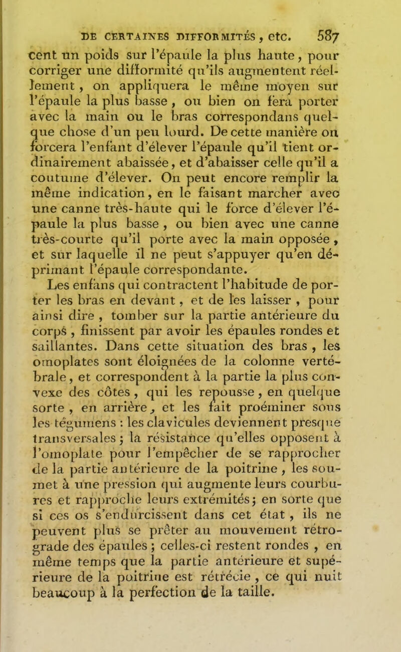 cent nn poids sur l’épaule la plus haute, pour corriger une difformité qu’ils augmentent réel- lement , on appliquera le même moyen sur l’épaule la plus basse , ou bien on fera porter avec la main ou le bras correspondans quel- que chose d’un peu lourd. De cette manière on forcera l’enfant d’élever l’épaule qu’il tient or- dinairement abaissée, et d’abaisser celle qu’il a coutume d’élever. On peut encore remplir la même indication, en le faisant marcher avec une canne très-haute qui le force d’élever l’é- paule la plus basse , ou bien avec une canne tiès-courte qu’il porte avec la main opposée , et sur laquelle il ne peut s’appuyer qu’en dé- primant l’épaule correspondante. Les enfans ([ui contractent l’habitude de por- ter les bras en devant, et de les laisser , pour ainsi dire , tomber sur la partie antérieure du corps , finissent par avoir les épaules rondes et saillantes. Dans cette situation des bras , les omoplates sont éloignées de la colonne verté- brale, et correspondent à la partie la plus con- vexe des côtes , qui les repousse , en quelque sorte, en arrière^ et les fait proéminer sous les tégumens : les clavicules deviennent presque transversales j la résistance qu’elles opposent à l’omoplate pour l’empêcher de se rapprocher de la partie antérieure de la poitrine , les sou- met à une pression qui augmente leurs courbu- res et rapproche leurs extrémités 3 en sorte que si ces os s’endurcissent dans cet état , ils ne peuvent plus se prêter au mouvement rétro- grade des épaules ; celles-ci restent rondes , en même temps que la partie antérieure et supé- rieure de la poitrine est rétrécie , ce qui nuit beaucoup à la perfection de la taille.