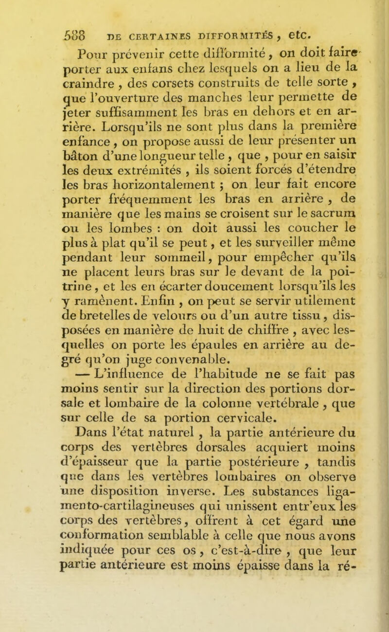 Pour prévenir cette dilïbrniité, on doit faire' porter aux enfans chez lesquels on a lieu de la craindre , des corsets construits de telle sorte , que l’ouverture des manches leur permette de jeter suffisamment les bras en dehors et en ar- rière. Lorsqu’ils ne sont plus dans la première enfance y on propose aussi de leur présenter un bâton d’une longueur telle , que , pour en saisir les deux extrémités , ils soient forcés d’étendre les bras horizontalement j on leur fait encore porter fréquemment les bras en arrière , de manière que les mains se croisent sur le sacrum ou les lombes : on doit aussi les coucher le plus à plat qu’il se peut, et les surveiller même pendant leur sommeil, pour empêcher qu’ila ne placent leurs bras sur le devant de la poi- trine, et les en écarter doucement lorsqu’ils les y ramènent. Enfin , on peut se servir utilement de bretelles de velours ou d’un autre tissu, dis- posées en manière de huit de chiffre , avec les- quelles on porte les épaules en arrière au de- gré qu’on juge convenable. — L’influence de l’habitude ne se fait pas moins sentir sur la direction des portions dor- sale et lombaire de la colonne vertébrale , que sur celle de sa portion cervicale. Dans l’état naturel , la partie antérieure du corps des vertèbres dorsales acquiert moins d’épaisseur que la partie postérieure , tandis qne dans les vertèbres lombaires on observe une disposition inverse. Les substances liga- mento-cartilagineuses qui unissent entr’eux les corps des vertèbres, offrent à cet égard une conformation semblable à celle que nous avons indiquée pour ces os, c’est-à-dire , que leur partie antérieure est moins épaisse dans la ré-