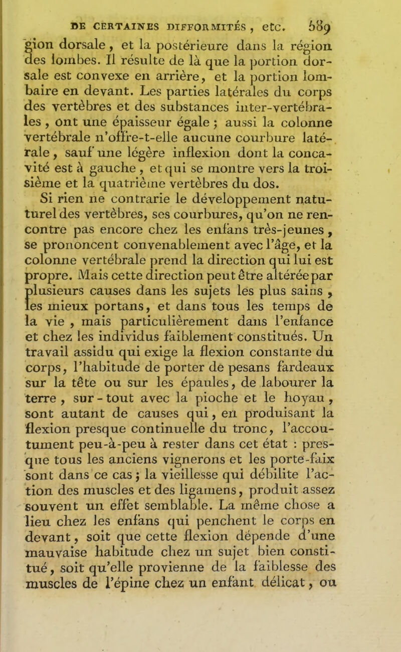 tion dorsale y et la postérieure dans la région. es lombes. Il résulte de là que la portion dor- sale est convexe en arrière, et la portion lom- baire en devant. Les parties latérales du corps des vertèbres et des substances inter-vertébra- les , ont une épaisseur égale ; aussi la colonne vertébrale n’offre-t-elle aucune courbure laté- rale , sauf une légère inflexion dont la conca- vité est à gauche , et qui se montre vers la troi- sième et la quatrième vertèbres du dos. Si rien ne contrarie le développement natu- turel des vertèbres, ses courbures, qu’on ne ren- contre pas encore chez les enfans très-jeunes , se prononcent convenablement avec l’âge, et la colonne vertébrale prend la direction qui lui est propre. Mais cette direction peut être altérée par Îdusieurs causes dans les sujets lés plus sains , es mieux portans, et dans tous les temps de la vie , mais particulièrement dans l’enfance et chez les individus faiblement constitués. Un travail assidu qui exige la flexion constante du corps, l’habitude de porter de pesans fardeaux sur la tête ou sur les épaules, de labourer la terre , sur - tout avec la pioche et le hoyau , sont autant de causes qui, en produisant la flexion presque continuelle du tronc, l’accou- tument peu-à-peu à rester dans cet état ; pres- que tous les anciens vignerons et les porte-faix sont dans ce cas j la vieillesse qui débilite l’ac- tion des muscles et des ligamens, produit assez souvent un effet semblable. La même chose a lieu chez les enfans qui penchent le corps en devant, soit que cette flexion dépende d’une mauvaise habitude chez un sujet bien consti- tué , soit qu’elle provienne de la faiblesse des muscles de l’épine chez un enfant délicat, ou