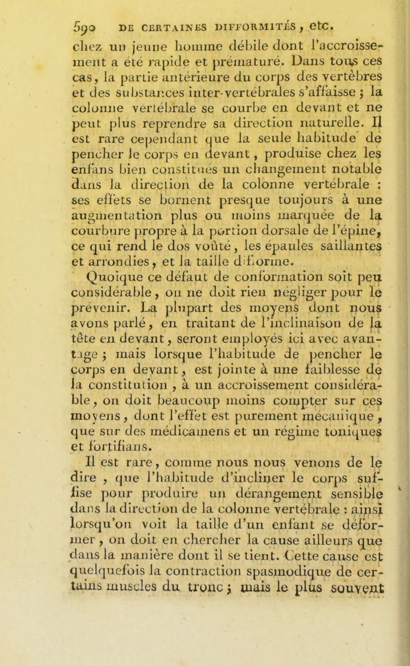 clioz un jeune lioinme débile dont l’accroisse- ment a été rapide et prématuré. Dans tou,s ces cas, la partie antérieure du corps des vertèbres et des substances inter-vertébrales s’affaisse j la colonne vertébrale se courbe en devant et ne peut plus reprendre sa direction naturelle. II est rare cependant que la seule habitude de pencher le corps en devant, produise chez les enfans bien constitués un changement notable dans la direcûon de la colonne vertébrale : ses effets se bornent presque toujours à une augmentation plus ou moins marquée de la courbure propre à la portion dorsale de l’épine, ce qui rend le dos voûté, les épaules saillantes et arrondies, et la taille diforme. Quoique ce défaut de conformation soit peu considérable, on ne doit rien négliger pour le prévenir. La plupart des moyens dont nous avons parlé, en traitant de l’inclinaison de la tête en devant, seront employés ici avec avan- tage ; mais lorsque l’habitude de pencher le corps en devant, est jointe à une faiblesse de ia constitution , à un accroissement considéra- ble , on doit beaucoup moins compter sur ces moyens , dont l’effet est purement mécanique , que sur des médicainens et un régime toniques et fortifians. Il est rare, comme nous nous venons de le dii e , que l’habitude d’incliner le corps suf- fise j)Otir produire un dérangement sensible dans la direction de la colonne vertébrale ; ainsji lorsqu’on voit la taille d’un enfant se défor- mer , on doit en chercher la cause ailleurs que dans la manière dont il se tient. Cette cause est quelquefois la contraction spasmodique de cer- tains muscles du troue j mais le plus souvent