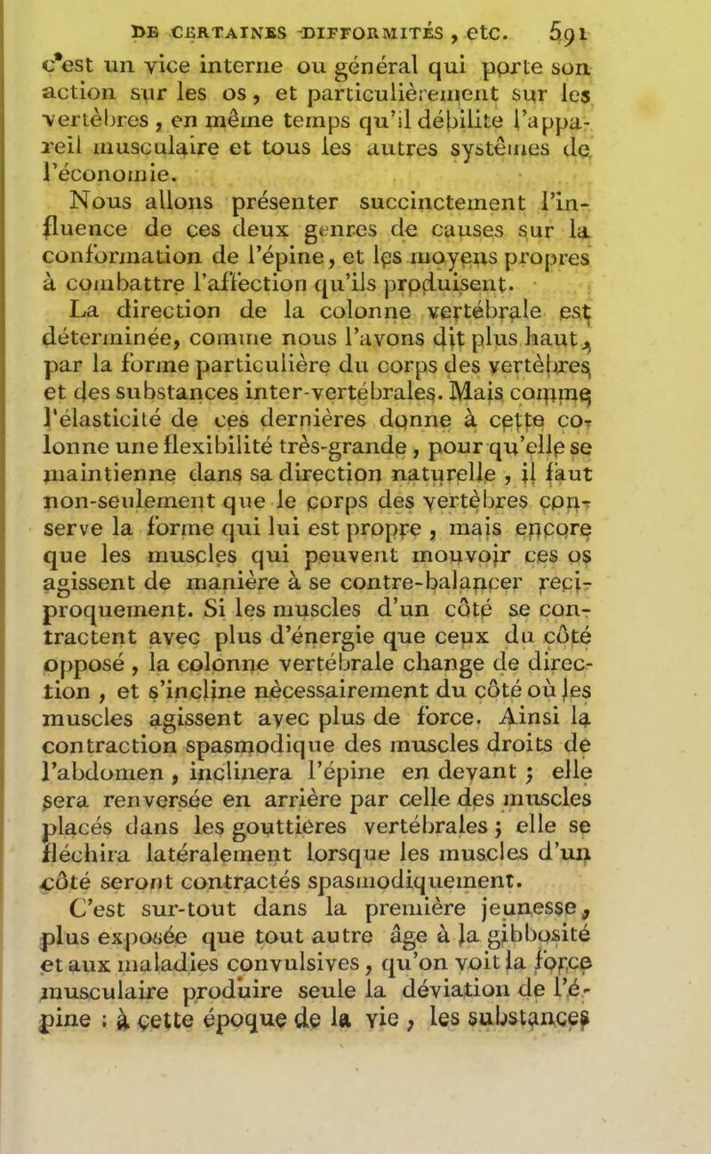 c*est un vice interne ou général qui pprte son action sur les os, et particulièrenient sur les vertèbres , en même temps qu’il débilite l’appa- 2’eil musculaire et tous les autres systèmes dq l’économie. Nous allons présenter succinctement l’in- fluence de ces deux genres de causes sur la conformation de l’épine, et Ips moyens propres à combattre l’affection qu’ils prpduisent. La direction de la colonne vertéb^rnle es^ déterminée, comme nous l’avons dit plus haut par la forme particulière du corps des yertèjjireS( et des substances inter vertébrales. Mais coipinq l'élasticité de ces dernières dpnne à cett® cot lonne une flexibilité très-grande , pour qu’ellp se maintienne dans sa direction naturelle , ii faut non-seulement que le pprps des vertèbres eppr serve la forme qui lui est propre , mais epppre que les musples qui peuvent mouvpjr ces os agissent de manière à se contre-balapper réci- proquement. Si les muscles d’un côtp se cout tractent avec plus d’énergie que ceux du côté opposé , la colonne vertébrale change de direc- tion , et s’incline nécessairement du côté où )es muscles agissent ayec plus de force. Ainsi la contraction spasmodique des muscles droits de l’abdomen , inclinera l’épine en devant ^ elle sera renversée en arrière par celle dps muscles placés dans les gouttières vertéljrales j elle se fléchira latéralement lorsque les muscles d’un côté seront contractés spasmodiquement. C’est sur-tout dans la première jeunesse, plus exposée que tout autre âge à }a gibbosité et aux maladies convulsives, qu’on voit la fpf’CP musculaire produire seule la déviation de l’é- pine ; à çette époque de la vie , les substance^