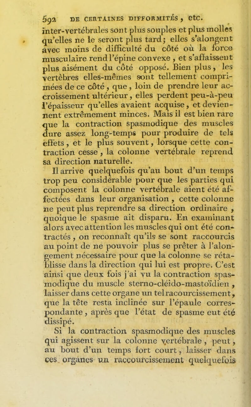 inter-vertébrales sont plus souples et plus molles qu’elles ne le seront plus tard; elles s’alongent avec moins de difficulté du côté où la force musculaire rend l’épine convexe , et s’affaissent plus aisément du coté opposé. Bien plus, les vertèbres elles-mêmes sont tellement compri- mées de ce côté , que , loin de prendre leur ac- croissement ultérieur, elles perdent peu-à-peu l’épaisseur qu’elles avaient acquise, et devien- nent extrêmement minces. Mais il est bien rare que la contraction spasmodique des muscles dure assez long-temps pour produire de tels effets, et le plus souvent, lorsque cette con- traction cesse, la colonne vertébrale reprend sa direction naturelle. Il arrive quelquefois qu’au bout d’un temps trop peu considérable pour que les parties qui composent la colonne vertébrale aient été af- fectées dans leur organisation , cette colonne ne peut plus reprendre sa direction ordinaire , quoique le spasme ait disparu. En examinant alors avec attention les muscles qui ont été con- tractés , on reconnaît qu’ils se sont raccourcis au point de ne pouvoir plus se prêter à l’alon- gement nécessaire pour que la colonne se réta- blisse dans la direction qui lui est propre. C’est ainsi que deux fois j’ai vu la contraction spas- modique du muscle sterno-cléido-mastoïdien , laisser dans cette organe un telracourcissemcnt, que la tête resta inclinée sur l’épaule corres- pondante , après que l’état de spasme eut été dissipé. Si la contraction spasmodique des muscles qui agissent sur la colonne v.ertébrale , peut, au bout d’un temps fort court, laisser dans ces organes un raccourcissement quelquefois