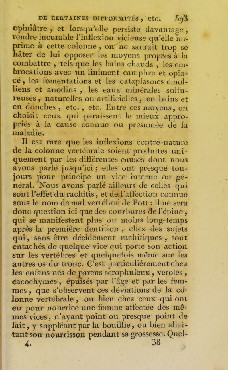 opiniâtre ^ et lorsqu’elle persiste davantage , tendre incurable l’iiillexion ^cieuse ([u’elle im- prime à cette colonne , on ne saurait trop se hâter de lui opposer les moyens propres à la combattre , tels (jue les bains chaude , les em- brocations avec un Uniment camphré et opia- cé , les fomentations et les cataplasmes émoi- liens et anodins , les eaux minérales suUu- reuses , naturelles ou artilicielles , en bains et en douches , etc. , etc. Entre ces moyens, on choisit ceux qui paraissent le mieux appro- priés à la cause connue ou présumée de la maladie. Il est rare que les inflexions contre-nature de la colonne vertébrale soient produites uni- quement par les différentes causes dont nous avons parlé jusqu’ici ; elles ont presque tou- jours pour principe un vice interne ou néral. Nous avons parlé ailleurs de celles qui sont l’effet du rachitis, et ded’afféction connue sous le nom de mal vertél^rai de Pott : il ne sera donc question ici que des courbures de l’épine , qui se manifestent plus ou moins long-temps après la première dentition chez des sujets qui, sans être décidément rachitiques , sont entachés de quelque vice qui porte son action sur les vertèbres et quelquefois même sur les autres os du tronc. C’est particulièrement chez les enfàns nés de parens scrophuleux , vérolés , cacochymes, épuisés par l’âge et par les fem- mes , que s’observent ces déviations de la cO-i lonne vertébrale, ou bien chez ceux qui ont eu pour nourrice une femme affectée des mê- mes vices, n’ayant point ou presque point de lait, y suppléant par la bouillie, ou bien allai- tant son nourrisson, pendant sa grossesse. Quel- Ji. 38