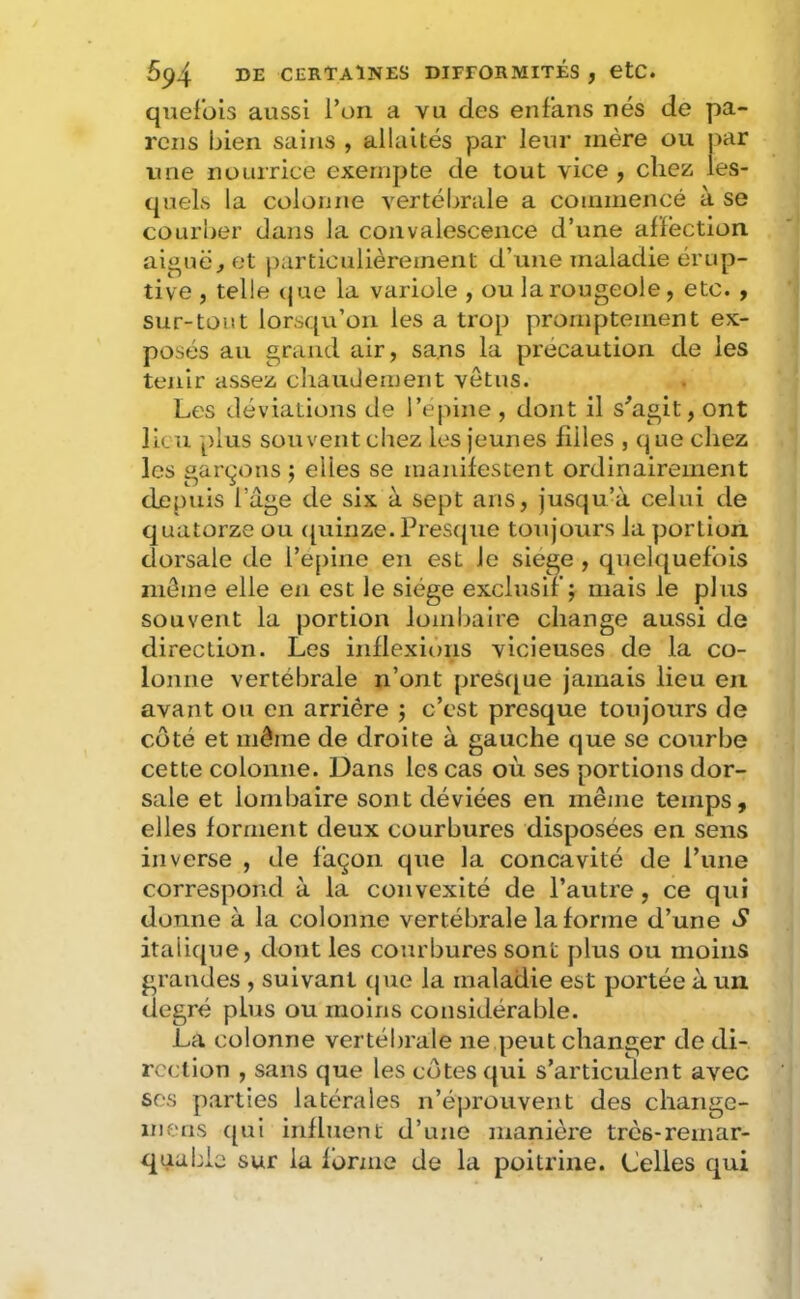 quefois aussi l’on a vu des enf'ans nés de pa- rons bien sains , allaités par leur mère ou par une nourrice exempte de tout vice , chez les- quels la colonne vertébrale a coininencé à se courber dans la convalescence d’une affection aijîuë^ et particulièrement d’une maladie érup- tive , telle (jue la variole , ou la rougeole, etc. , sur-tout lorsqu’on les a trop promptement ex- posés au grand air, sans la précaution de les tenir assez chaudement vêtus. Les déviations de l’epine , dont il s^agit, ont lieu plus süuventchez les jeunes filles , que chez les garerons j elles se manifestent ordinairement depuis l’age de six à sept ans, jusqu’à celui de quatorze ou (piinze. Prescjiie toujours la portion dorsale de re[)ine en est Je siégé , quelquefois même elle en est le siège exclusif; mais le plus souvent la portion lombaire change aussi de direction. Les inflexions vicieuses de la co- lonne vertébrale n’ont presij^ue jamais lieu en avant ou en arriére ; c’est presque toujours de côté et même de droite à gauche que se courbe cette colonne. Dans les cas où ses portions dor- sale et lombaire sont déviées en même temps, elles forment deux courbures disposées en sens inverse , de façon que la concavité de l’une correspond à la convexité de l’autre, ce qui donne à la colonne vertébrale Informe d’une S italique, dont les courbures sont plus ou moins grandes , suivant (|ue la maladie est portée à un degré plus ou moins considérable. La colonne vertébrale ne peut changer de di- rection , sans que les côtes qui s’articulent avec ses parties latérales n’éprouvent des chaiigc- inens c[ui influent d’une manière très-remar- quable sur la forme de la poitrine. Celles qui