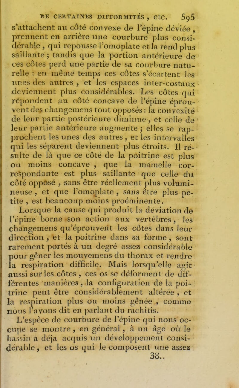 s'attachent au coté convexe de l’épine déviée , prennent en arrière une courbure plus consi- dérable , qui repousse l’omoplate et la rend plus saillante j tandis que la portion antérieure de ces côtes perd une partie de sa courbure natu- relle : en même teirqis ces côtes s’écartent les unes des autres , et les espaces inter-costaux deviennent plus considérables. Les côtes qui répondent au côté concave de l’épine éprou- vent des changemens tout opposés : la convexité de leur partie postérieure diminue , et celle de ' leur partie antérieure augmente j elles se rap- ])rüchent les unes des autres, et les intervalles qui les séparent deviennent plus étroits. Il ré- sulte de là que ce côté de la poitrine est plus ou moins concave , que la mamelle cor- respondante est plus saillante que celle du côté oppôsé , sans être réellement plus volumi- neuse , et que l’omoplate , sans être plus pe- tite , est beaucoup moins proéminente. Lorsque la cause qui produit la déviation de l’épine borne son action aux vertèbres , les changemens qu’éprouvent les côtes dans leur direction , et la poitrine dans sa forme , sont rarement portés à un degré assez considérable pour gêner les mouvemens du thorax et rendre la respiration difficile. Mais lorsqu’elle agit aussi sur les côtes , ces os se déforment de dif- férentes manières, la configuration de la poi- trine peut être considérablement altérée , et la respiration plus ou moins gênée , comme nous l’avons dit en parlant du rachitis. L’espèce de courbure de l’épine (jui nous oc- ; cupe se montre , en général, à un âge où le I bassin a déjà acquis un développement corisi- ! dérable, et les os qui le composent une assez 38..