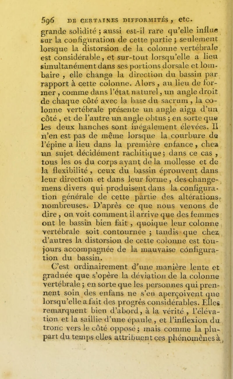 grande solidité ; aussi est-ii rare qu’elle iiiüiie sur la configuration de cette partie j seulement lorsque la distorsion de la colonne vertébrale est considérable, et sur-tout lorsqu’elle a lieu simultanément dans ses portions dorsale et lom- baire , elle change la direction du bassin par rapport à cette colonne. Alors , au lieu de for- mer , comme dans l’état naturel, un angle droit de chaque côté avec la base du sacrum , la co- lonne vertébrale présente un angle aigu d’un côté , et de l’autre un angle obtus ; en sorte que les deux hanches sont inégalement élevées. Il n’en est pas de même lorsque la courbure de l’épine a lieu dans la première enfance, chea un sujet décidément rachitique; dans ce cas , tous les os du corps ayant de la mollesse et de la flexibilité , ceux du bassin éprouvent dans leur direction et dans leur forme , des change- ^ mens divers qui produisent dans la configura- tion générale de cette partie des altérations,* nombreuses. D’après ce que nous venons de dire, 011 voit comment il arrive que des femmes ont le bassin bien fait , quoique leur colonne vertébrale soit contournée ; tandis que chez d’autres la distorsion de cette colonne est tou- jours accompagnée de la mauvaise configura- tion du bassin. C’est ordinairement d^ine manière lente et graduée que s’opère la déviation de la colonne vertébrale ; en sorte que les personnes qui pren- nent soin des enfans ne s’eu ajjerçoivent que lorsqu’elle a fait des progrès considérables. Elles remarquent bien d’abord, à la vérité , l’éléva- tion et la saillie d’une épaule , et l’inflexion du tronc vers le côté opposé ; mais comme la plu- part du temps elles attribuent ces phénomènes